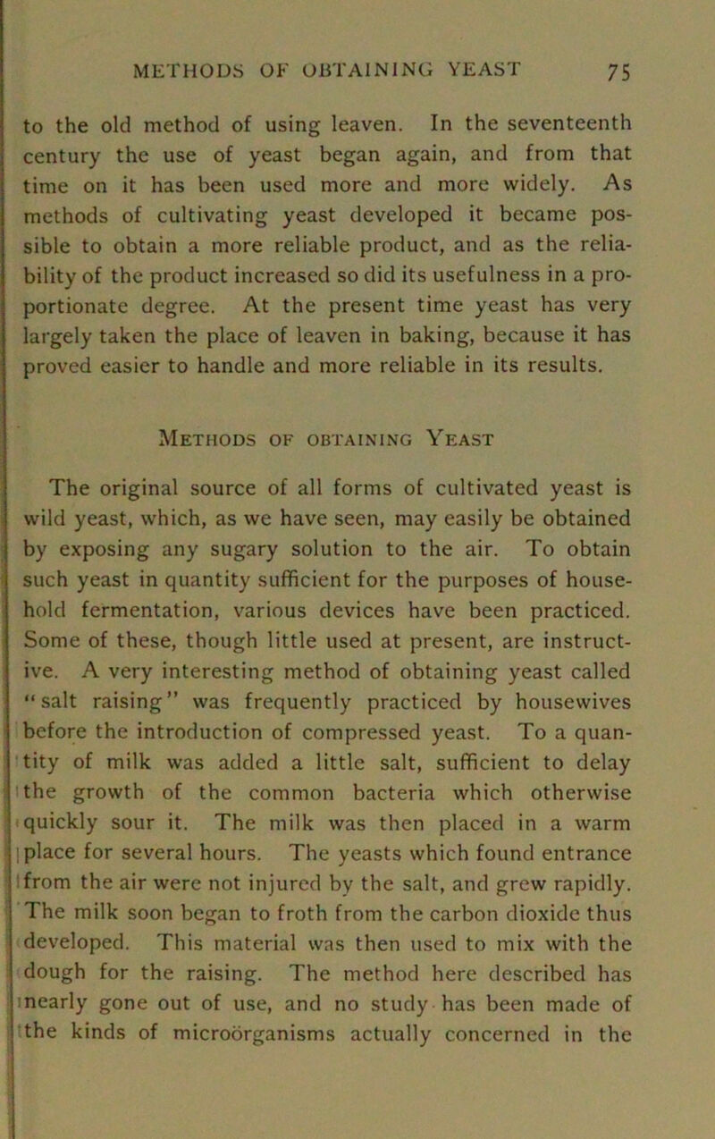 to the old method of using leaven. In the seventeenth century the use of yeast began again, and from that time on it has been used more and more widely. As methods of cultivating yeast developed it became pos- sible to obtain a more reliable product, and as the relia- bility of the product increased so did its usefulness in a pro- portionate degree. At the present time yeast has very largely taken the place of leaven in baking, because it has proved easier to handle and more reliable in its results. Methods of obtaining Yeast The original source of all forms of cultivated yeast is wild yeast, which, as we have seen, may easily be obtained by exposing any sugary solution to the air. To obtain such yeast in quantity sufficient for the purposes of house- hold fermentation, various devices have been practiced. Some of these, though little used at present, are instruct- ive. A very interesting method of obtaining yeast called “salt raising” was frequently practiced by housewives before the introduction of compressed yeast. To a quan- tity of milk was added a little salt, sufficient to delay the growth of the common bacteria which otherwise quickly sour it. The milk was then placed in a warm ; place for several hours. The yeasts which found entrance from the air were not injured by the salt, and grew rapidly. The milk soon began to froth from the carbon dioxide thus developed. This material was then used to mix with the dough for the raising. The method here described has nearly gone out of use, and no study has been made of the kinds of microdrganisms actually concerned in the