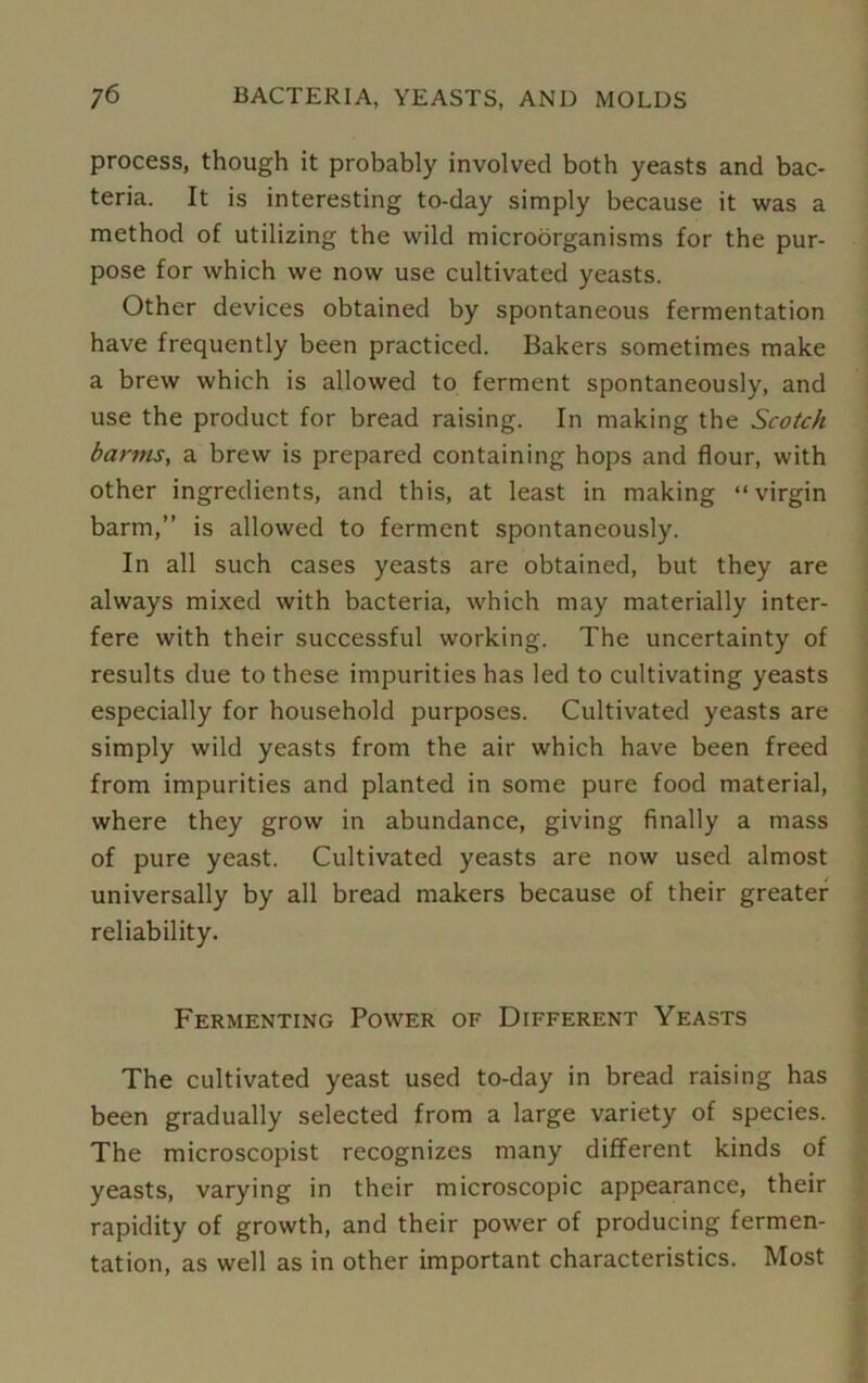 process, though it probably involved both yeasts and bac- teria. It is interesting to-day simply because it was a method of utilizing the wild microorganisms for the pur- pose for which we now use cultivated yeasts. Other devices obtained by spontaneous fermentation have frequently been practiced. Bakers sometimes make a brew which is allowed to ferment spontaneously, and use the product for bread raising. In making the Scotch barms, a brew is prepared containing hops and flour, with other ingredients, and this, at least in making “virgin barm,” is allowed to ferment spontaneously. In all such cases yeasts are obtained, but they are always mixed with bacteria, which may materially inter- fere with their successful working. The uncertainty of results due to these impurities has led to cultivating yeasts especially for household purposes. Cultivated yeasts are simply wild yeasts from the air which have been freed from impurities and planted in some pure food material, where they grow in abundance, giving finally a mass of pure yeast. Cultivated yeasts are now used almost universally by all bread makers because of their greater reliability. Fermenting Power of Different Yeasts The cultivated yeast used to-day in bread raising has been gradually selected from a large variety of species. The microscopist recognizes many different kinds of yeasts, varying in their microscopic appearance, their rapidity of growth, and their power of producing fermen- tation, as well as in other important characteristics. Most