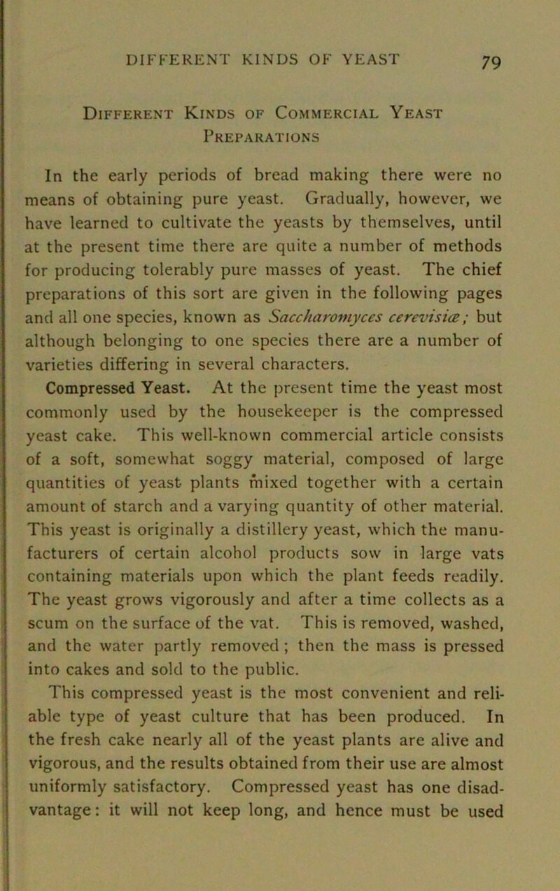 Different Kinds of Commercial Yeast Preparations In the early periods of bread making there were no means of obtaining pure yeast. Gradually, however, we have learned to cultivate the yeasts by themselves, until at the present time there are quite a number of methods for producing tolerably pure masses of yeast. The chief preparations of this sort are given in the following pages and all one species, known as Saccharomyces cerevisice; but although belonging to one species there are a number of varieties differing in several characters. Compressed Yeast. At the present time the yeast most commonly used by the housekeeper is the compressed yeast cake. This well-known commercial article consists of a soft, somewhat soggy material, composed of large quantities of yeast plants mixed together with a certain amount of starch and a varying quantity of other material. This yeast is originally a distillery yeast, which the manu- facturers of certain alcohol products sow in large vats containing materials upon which the plant feeds readily. The yeast grows vigorously and after a time collects as a scum on the surface of the vat. This is removed, washed, and the water partly removed ; then the mass is pressed into cakes and sold to the public. This compressed yeast is the most convenient and reli- able type of yeast culture that has been produced. In the fresh cake nearly all of the yeast plants are alive and vigorous, and the results obtained from their use are almost uniformly satisfactory. Compressed yeast has one disad- vantage : it will not keep long, and hence must be used