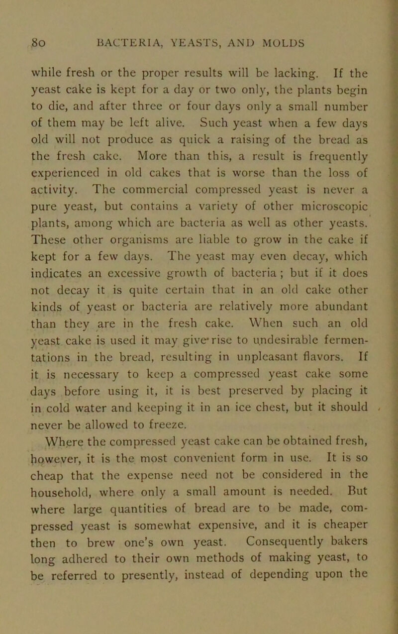 while fresh or the proper results will be lacking. If the yeast cake is kept for a day or two only, the plants begin to die, and after three or four days only a small number of them may be left alive. Such yeast when a few days old will not produce as quick a raising of the bread as the fresh cake. More than this, a result is frequently experienced in old cakes that is worse than the loss of activity. The commercial compressed yeast is never a pure yeast, but contains a variety of other microscopic plants, among which are bacteria as well as other yeasts. These other organisms are liable to grow in the cake if kept for a few days. The yeast may even decay, which indicates an excessive growth of bacteria ; but if it does not decay it is quite certain that in an old cake other kinds of yeast or bacteria are relatively more abundant than they are in the fresh cake. When such an old yeast cake is used it may give* rise to undesirable fermen- tations in the bread, resulting in unpleasant flavors. If it is necessary to keep a compressed yeast cake some days before using it, it is best preserved by placing it in cold water and keeping it in an ice chest, but it should never be allowed to freeze. Where the compressed yeast cake can be obtained fresh, however, it is the most convenient form in use. It is so cheap that the expense need not be considered in the household, where only a small amount is needed. But where large quantities of bread are to be made, com- pressed yeast is somewhat expensive, and it is cheaper then to brew one’s own yeast. Consequently bakers long adhered to their own methods of making yeast, to be referred to presently, instead of depending upon the