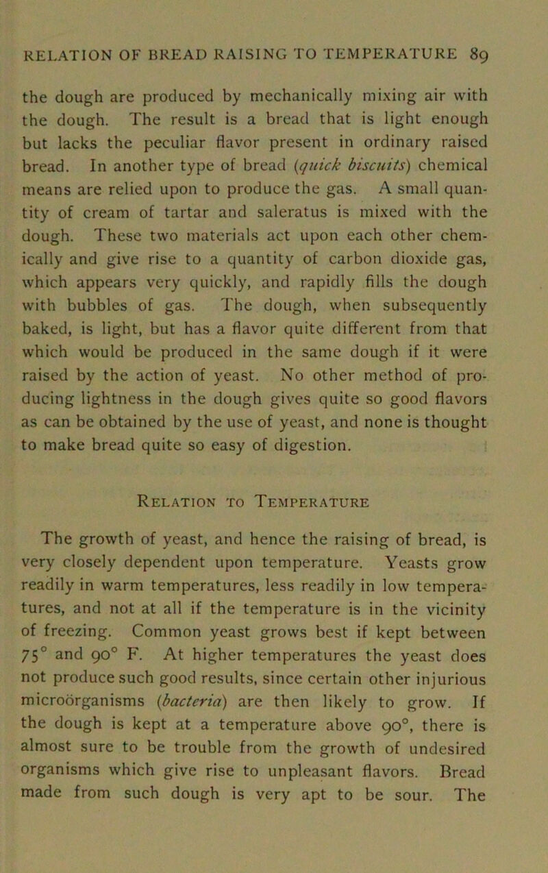 the dough are produced by mechanically mixing air with the dough. The result is a bread that is light enough but lacks the peculiar flavor present in ordinary raised bread. In another type of bread {quick biscuits) chemical means are relied upon to produce the gas. A small quan- tity of cream of tartar and saleratus is mixed with the dough. These two materials act upon each other chem- ically and give rise to a quantity of carbon dioxide gas, which appears very quickly, and rapidly fills the dough with bubbles of gas. The dough, when subsequently baked, is light, but has a flavor quite different from that which would be produced in the same dough if it were raised by the action of yeast. No other method of pro- ducing lightness in the dough gives quite so good flavors as can be obtained by the use of yeast, and none is thought to make bread quite so easy of digestion. Relation to Temperature The growth of yeast, and hence the raising of bread, is very closely dependent upon temperature. Yeasts grow readily in warm temperatures, less readily in low tempera- tures, and not at all if the temperature is in the vicinity of freezing. Common yeast grows best if kept between 75° and 90° F. At higher temperatures the yeast does not produce such good results, since certain other injurious microorganisms {bacteria) are then likely to grow. If the dough is kept at a temperature above 90°, there is almost sure to be trouble from the growth of undesired organisms which give rise to unpleasant flavors. Bread made from such dough is very apt to be sour. The