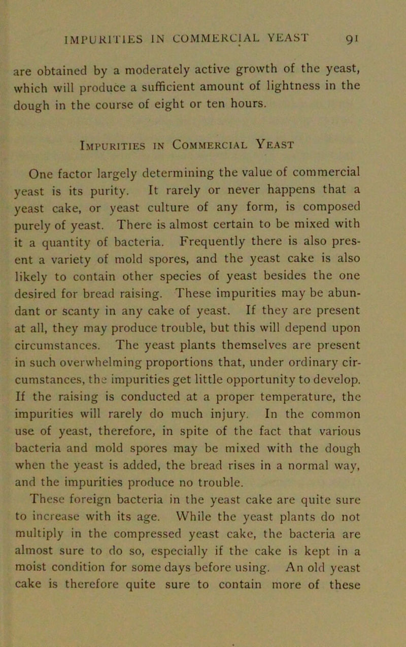 are obtained by a moderately active growth of the yeast, which will produce a sufficient amount of lightness in the dough in the course of eight or ten hours. Impurities in Commercial Yeast One factor largely determining the value of commercial yeast is its purity. It rarely or never happens that a yeast cake, or yeast culture of any form, is composed purely of yeast. There is almost certain to be mixed with it a quantity of bacteria. Frequently there is also pres- ent a variety of mold spores, and the yeast cake is also likely to contain other species of yeast besides the one desired for bread raising. These impurities may be abun- dant or scanty in any cake of yeast. If they are present at all, they may produce trouble, but this will depend upon circumstances. The yeast plants themselves are present in such overwhelming proportions that, under ordinary cir- cumstances, the impurities get little opportunity to develop. If the raising is conducted at a proper temperature, the impurities will rarely do much injury. In the common use of yeast, therefore, in spite of the fact that various bacteria and mold spores may be mixed with the dough when the yeast is added, the bread rises in a normal way, and the impurities produce no trouble. These foreign bacteria in the yeast cake are quite sure to increase with its age. While the yeast plants do not multiply in the compressed yeast cake, the bacteria are almost sure to do so, especially if the cake is kept in a moist condition for some days before using. An old yeast cake is therefore quite sure to contain more of these