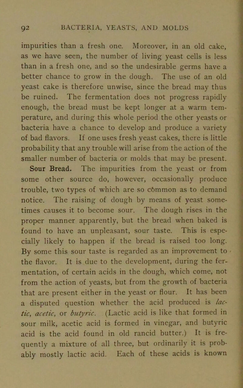 impurities than a fresh one. Moreover, in an old cake, as we have seen, the number of living yeast cells is less than in a fresh one, and so the undesirable germs have a better chance to grow in the dough. The use of an old yeast cake is therefore unwise, since the bread may thus be ruined. The fermentation does not progress rapidly enough, the bread must be kept longer at a warm tem- perature, and during this whole period the other yeasts or bacteria have a chance to develop and produce a variety of bad flavors. If one uses fresh yeast cakes, there is little probability that any trouble will arise from the action of the smaller number of bacteria or molds that may be present. Sour Bread. The impurities from the yeast or from some other source do, however, occasionally produce trouble, two types of which are so cbmmon as to demand notice. The raising of dough by means of yeast some- times causes it to become sour. The dough rises in the proper manner apparently, but the bread when baked is found to have an unpleasant, sour taste. This is espe- cially likely to happen if the bread is raised too long. By some this sour taste is regarded as an improvement to ■ the flavor. It is due to the development, during the fer- mentation, of certain acids in the dough, which come, not from the action of yeasts, but from the growth of bacteria that are present either in the yeast or flour. It has been a disputed question whether the acid produced is lac- tic, acetic, or butyric. (Lactic acid is like that formed in sour milk, acetic acid is formed in vinegar, and butyric acid is the acid found in old rancid butter.) It is fre- quently a mixture of all three, but ordinarily it is prob- ably mostly lactic acid. Each of these acids is known