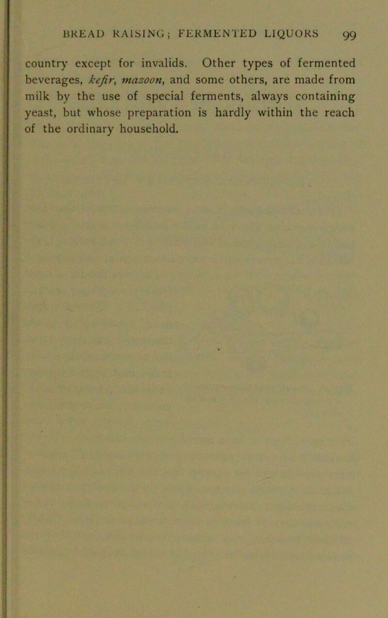 country except for invalids. Other types of fermented beverages, kefir, mazoon, and some others, are made from milk by the use of special ferments, always containing yeast, but whose preparation is hardly within the reach of the ordinary household.