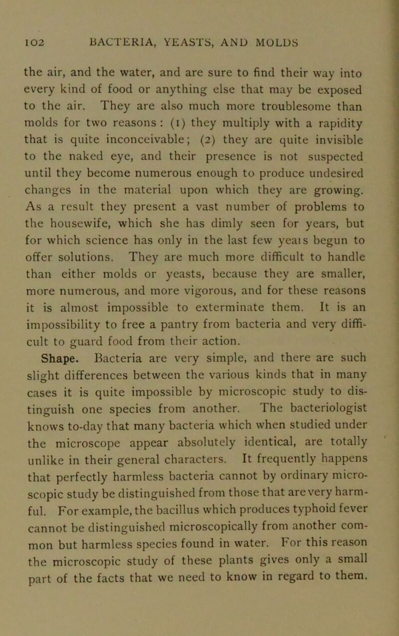 the air, and the water, and are sure to find their way into every kind of food or anything else that may be exposed to the air. They are also much more troublesome than molds for two reasons: (i) they multiply with a rapidity that is quite inconceivable; (2) they are quite invisible to the naked eye, and their presence is not suspected until they become numerous enough to produce undesired changes in the material upon which they are growing. As a result they present a vast number of problems to the housewife, which she has dimly seen for years, but for which science has only in the last few yeais begun to offer solutions. They are much more difficult to handle than either molds or yeasts, because they are smaller, more numerous, and more vigorous, and for these reasons it is almost impossible to exterminate them. It is an impossibility to free a pantry from bacteria and very diffi- cult to guard food from their action. Shape. Bacteria are very simple, and there are such slight differences between the various kinds that in many cases it is quite impossible by microscopic study to dis- tinguish one species from another. The bacteriologist knows to-day that many bacteria which when studied under the microscope appear absolutely identical, are totally unlike in their general characters. It frequently happens that perfectly harmless bacteria cannot by ordinary micro- scopic study be distinguished from those that arevery harm- ful. For example, the bacillus which produces typhoid fever cannot be distinguished microscopically from another com- mon but harmless species found in water, for this reason the microscopic study of these plants gives only a small part of the facts that we need to know in regard to them.