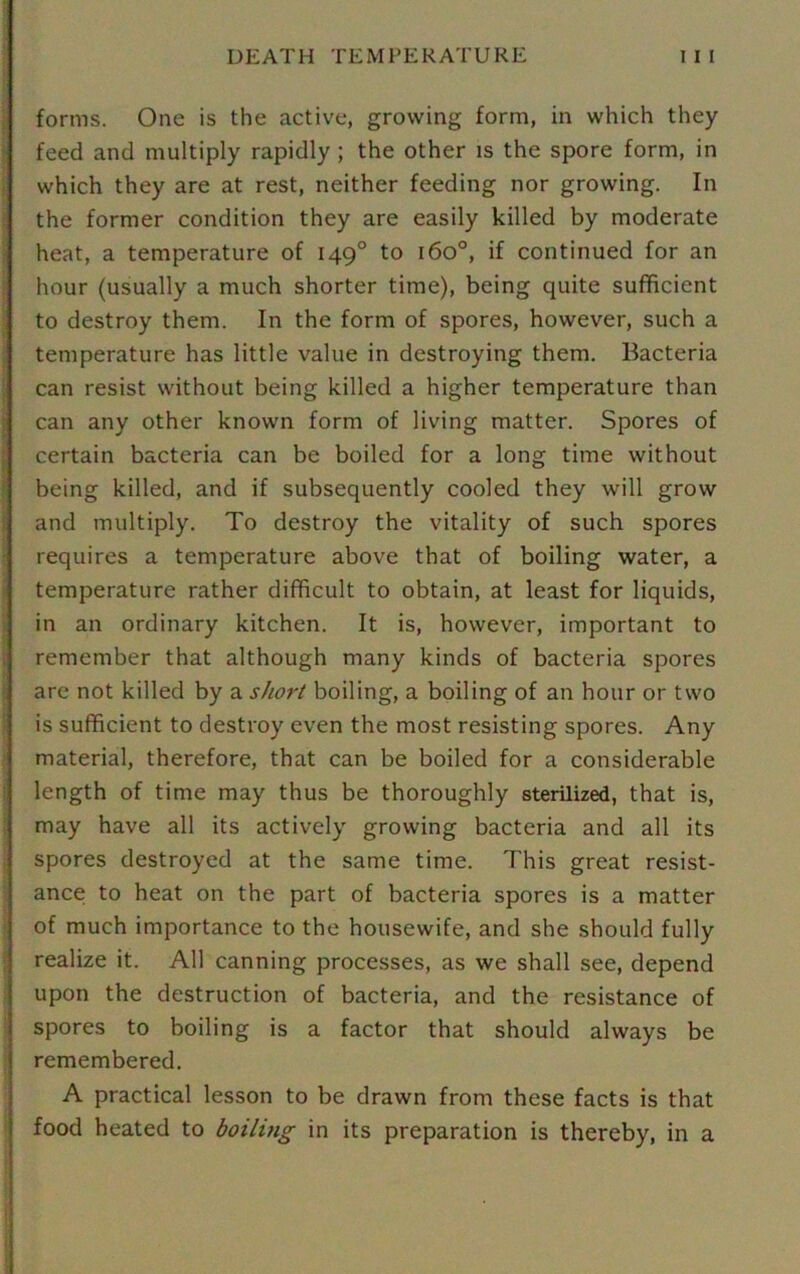 forms. One is the active, growing form, in which they feed and multiply rapidly; the other is the spore form, in which they are at rest, neither feeding nor growing. In the former condition they are easily killed by moderate heat, a temperature of 1490 to 160°, if continued for an hour (usually a much shorter time), being quite sufficient to destroy them. In the form of spores, however, such a temperature has little value in destroying them. Bacteria can resist without being killed a higher temperature than can any other known form of living matter. Spores of certain bacteria can be boiled for a long time without being killed, and if subsequently cooled they will grow and multiply. To destroy the vitality of such spores requires a temperature above that of boiling water, a temperature rather difficult to obtain, at least for liquids, in an ordinary kitchen. It is, however, important to remember that although many kinds of bacteria spores are not killed by a short boiling, a boiling of an hour or two is sufficient to destroy even the most resisting spores. Any I material, therefore, that can be boiled for a considerable length of time may thus be thoroughly sterilized, that is, may have all its actively growing bacteria and all its spores destroyed at the same time. This great resist- ance to heat on the part of bacteria spores is a matter of much importance to the housewife, and she should fully realize it. All canning processes, as we shall see, depend upon the destruction of bacteria, and the resistance of spores to boiling is a factor that should always be remembered. A practical lesson to be drawn from these facts is that food heated to boiling in its preparation is thereby, in a