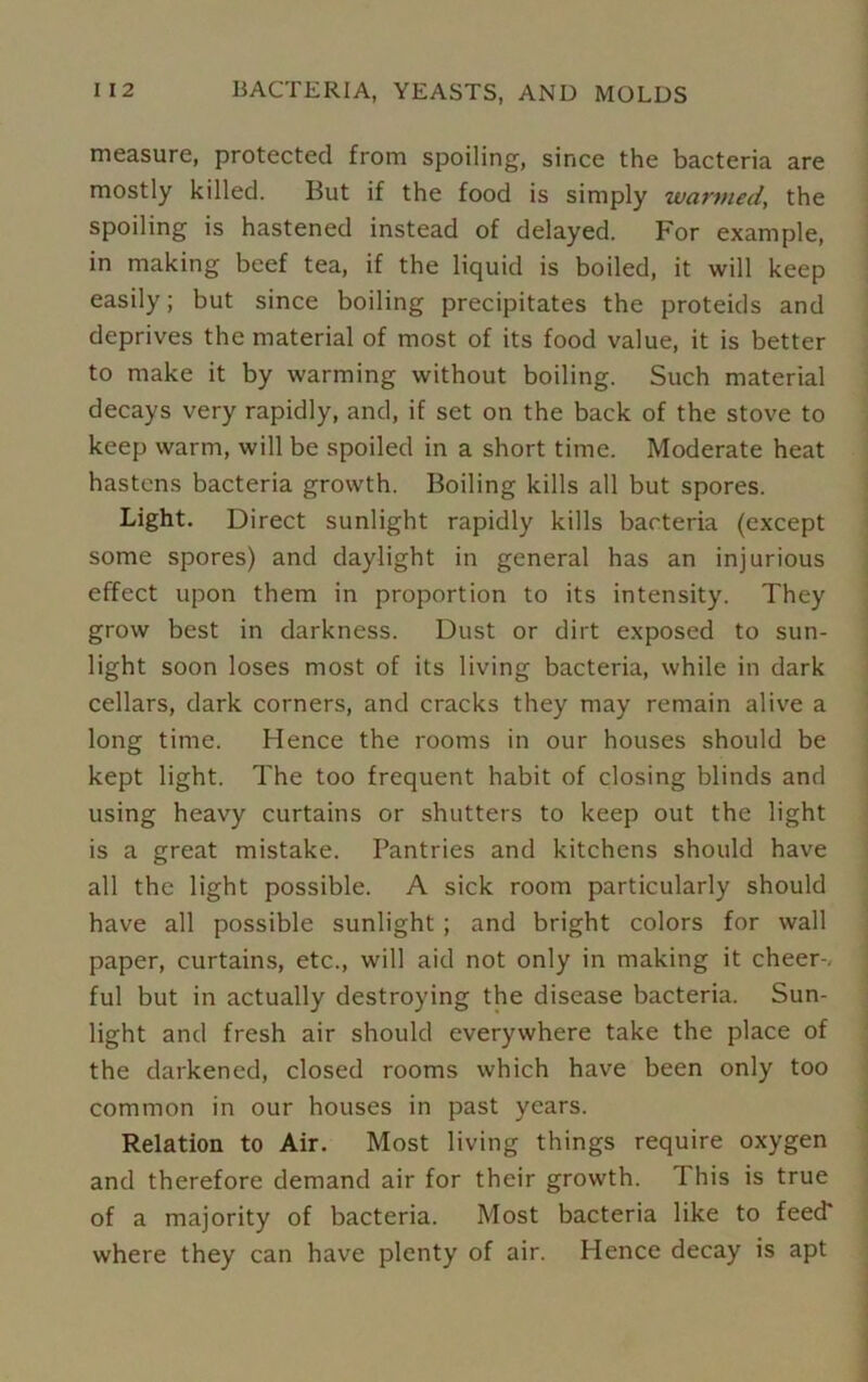 measure, protected from spoiling, since the bacteria are mostly killed. But if the food is simply warmed, the spoiling is hastened instead of delayed. For example, in making beef tea, if the liquid is boiled, it will keep easily; but since boiling precipitates the proteids and deprives the material of most of its food value, it is better to make it by warming without boiling. Such material decays very rapidly, and, if set on the back of the stove to keep warm, will be spoiled in a short time. Moderate heat hastens bacteria growth. Boiling kills all but spores. Light. Direct sunlight rapidly kills bacteria (except some spores) and daylight in general has an injurious effect upon them in proportion to its intensity. They grow best in darkness. Dust or dirt exposed to sun- light soon loses most of its living bacteria, while in dark cellars, dark corners, and cracks they may remain alive a long time. Hence the rooms in our houses should be kept light. The too frequent habit of closing blinds and using heavy curtains or shutters to keep out the light is a great mistake. Pantries and kitchens should have all the light possible. A sick room particularly should have all possible sunlight ; and bright colors for wall paper, curtains, etc., will aid not only in making it cheer-, ful but in actually destroying the disease bacteria. Sun- light and fresh air should everywhere take the place of the darkened, closed rooms which have been only too common in our houses in past years. Relation to Air. Most living things require oxygen and therefore demand air for their growth. I his is true of a majority of bacteria. Most bacteria like to feed* where they can have plenty of air. Hence decay is apt