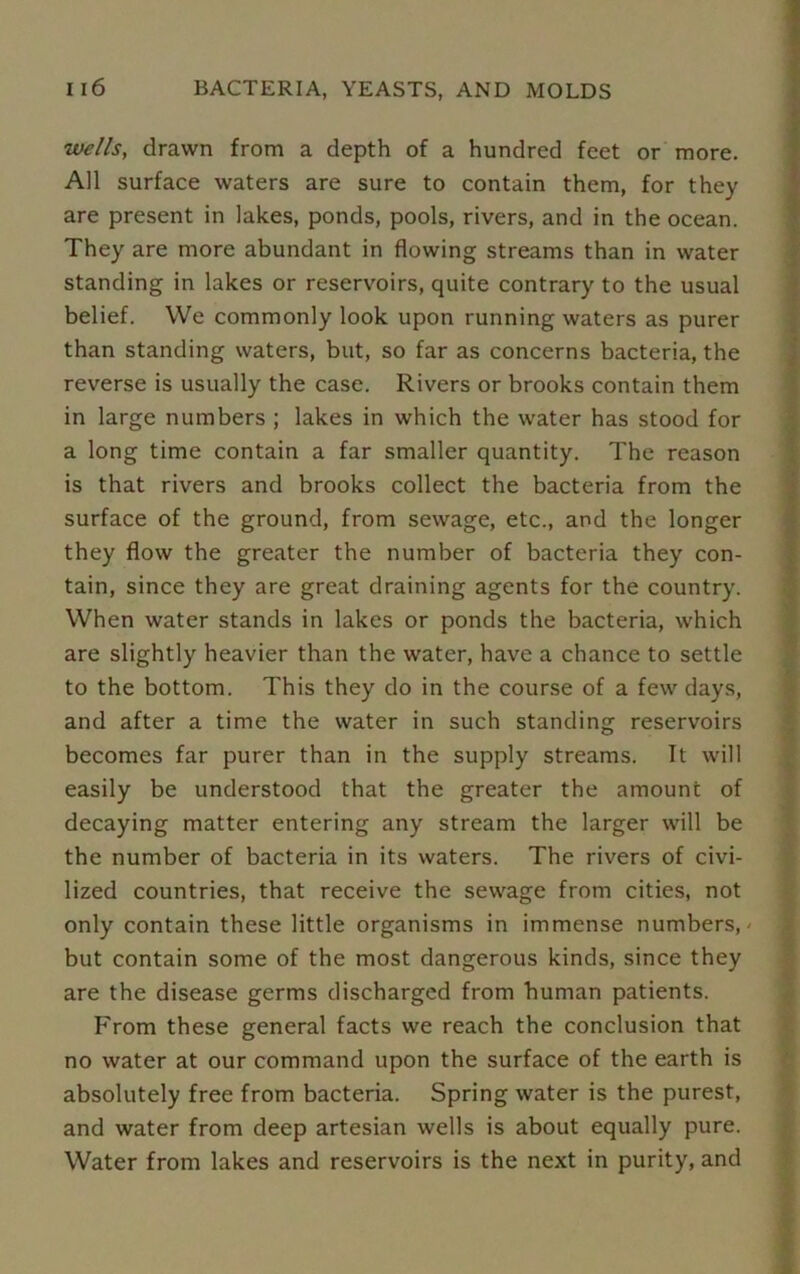 wells, drawn from a depth of a hundred feet or more. All surface waters are sure to contain them, for they are present in lakes, ponds, pools, rivers, and in the ocean. They are more abundant in flowing streams than in water standing in lakes or reservoirs, quite contrary to the usual belief. We commonly look upon running waters as purer than standing waters, but, so far as concerns bacteria, the reverse is usually the case. Rivers or brooks contain them in large numbers ; lakes in which the water has stood for a long time contain a far smaller quantity. The reason is that rivers and brooks collect the bacteria from the surface of the ground, from sewage, etc., and the longer they flow the greater the number of bacteria they con- tain, since they are great draining agents for the country. When water stands in lakes or ponds the bacteria, which are slightly heavier than the water, have a chance to settle to the bottom. This they do in the course of a few days, and after a time the water in such standing reservoirs becomes far purer than in the supply streams. It will easily be understood that the greater the amount of decaying matter entering any stream the larger will be the number of bacteria in its waters. The rivers of civi- lized countries, that receive the sewage from cities, not only contain these little organisms in immense numbers,' but contain some of the most dangerous kinds, since they are the disease germs discharged from human patients. From these general facts we reach the conclusion that no water at our command upon the surface of the earth is absolutely free from bacteria. Spring water is the purest, and water from deep artesian wells is about equally pure. Water from lakes and reservoirs is the next in purity, and
