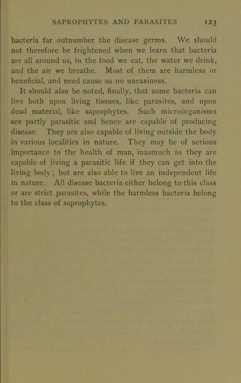 bacteria far outnumber the disease germs. We should not therefore be frightened when we learn that bacteria are all around us, in the food we eat, the water we drink, and the air we breathe. Most of them are harmless or beneficial, and need cause us no uneasiness. It should also be noted, finally, that some bacteria can live both upon living tissues, like parasites, and upon dead material, like saprophytes. Such microorganisms are partly parasitic and hence are capable of producing disease. They are also capable of living outside the body in various localities in nature. They may be of serious importance to the health of man, inasmuch as they are capable of living a parasitic life if they can get into the living body ; but are also able to live an independent life in nature. All disease bacteria either belong to this class or are strict parasites, while the harmless bacteria belong to the class of saprophytes.
