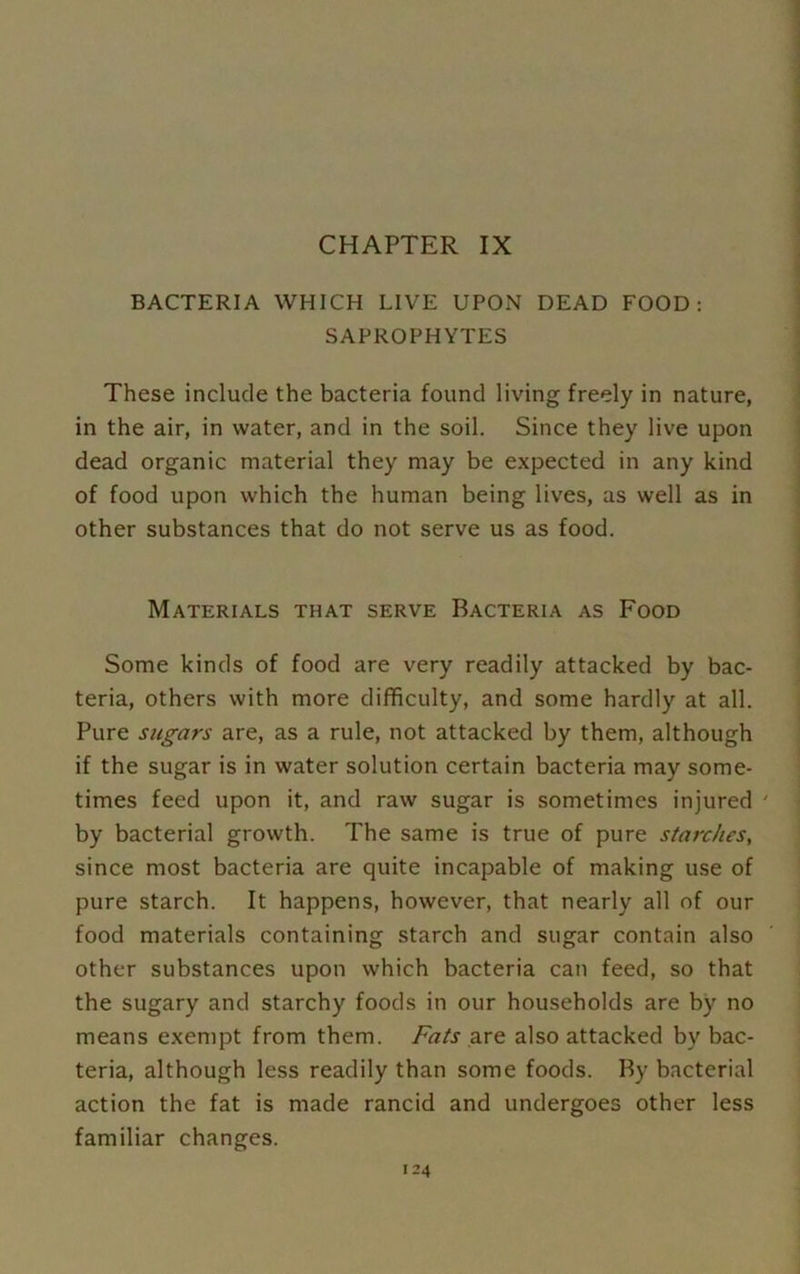 CHAPTER IX BACTERIA WHICH LIVE UPON DEAD FOOD: SAPROPHYTES These include the bacteria found living freely in nature, in the air, in water, and in the soil. Since they live upon dead organic material they may be expected in any kind of food upon which the human being lives, as well as in other substances that do not serve us as food. Materials that serve Bacteria as Food Some kinds of food are very readily attacked by bac- teria, others with more difficulty, and some hardly at all. Pure sugars are, as a rule, not attacked by them, although if the sugar is in water solution certain bacteria may some- times feed upon it, and raw sugar is sometimes injured ' by bacterial growth. The same is true of pure starches, since most bacteria are quite incapable of making use of pure starch. It happens, however, that nearly all of our food materials containing starch and sugar contain also other substances upon which bacteria can feed, so that the sugary and starchy foods in our households are by no means exempt from them. Fats are also attacked by bac- teria, although less readily than some foods. By bacterial action the fat is made rancid and undergoes other less familiar changes.