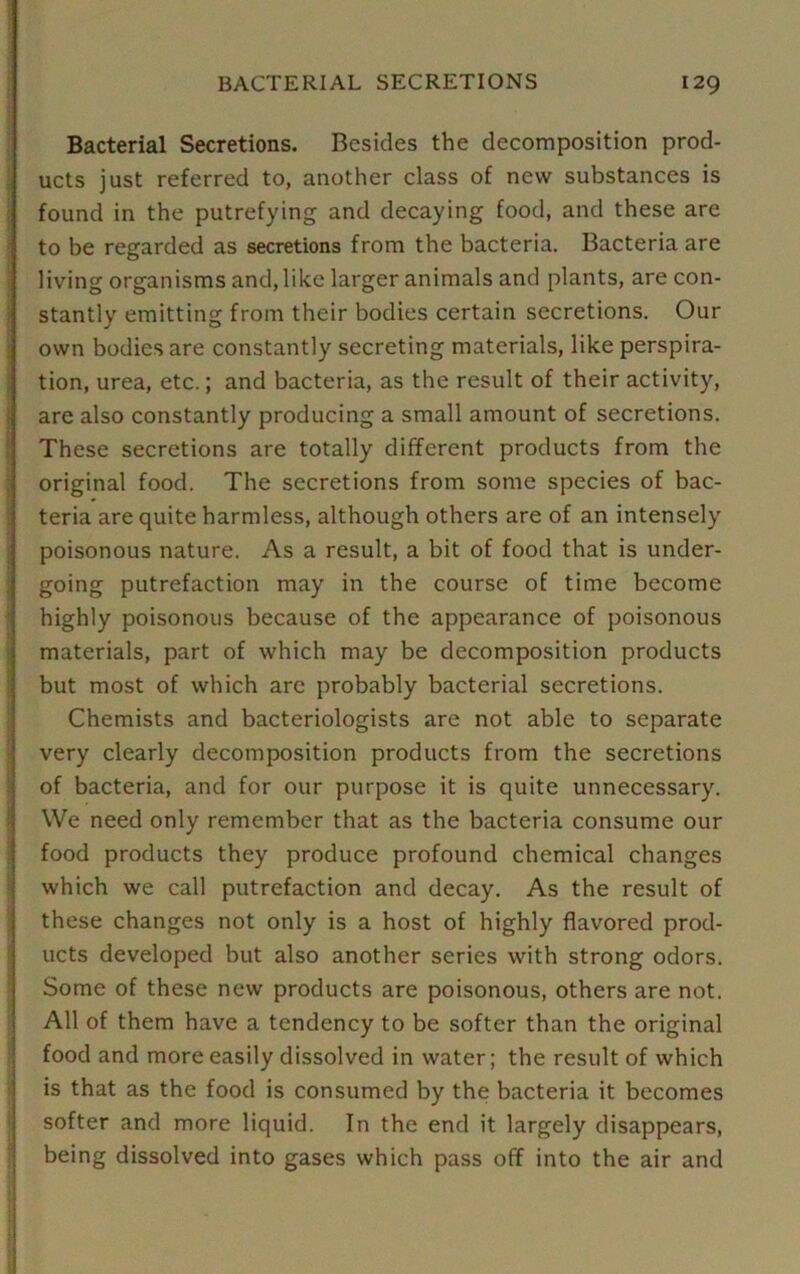 Bacterial Secretions. Besides the decomposition prod- ucts just referred to, another class of new substances is found in the putrefying and decaying food, and these are to be regarded as secretions from the bacteria. Bacteria are living organisms and, like larger animals and plants, are con- stantly emitting from their bodies certain secretions. Our own bodies are constantly secreting materials, like perspira- tion, urea, etc.; and bacteria, as the result of their activity, are also constantly producing a small amount of secretions. These secretions are totally different products from the original food. The secretions from some species of bac- teria are quite harmless, although others are of an intensely poisonous nature. As a result, a bit of food that is under- going putrefaction may in the course of time become highly poisonous because of the appearance of poisonous materials, part of which may be decomposition products but most of which are probably bacterial secretions. Chemists and bacteriologists are not able to separate very clearly decomposition products from the secretions of bacteria, and for our purpose it is quite unnecessary. We need only remember that as the bacteria consume our food products they produce profound chemical changes which we call putrefaction and decay. As the result of these changes not only is a host of highly flavored prod- ucts developed but also another series with strong odors. Some of these new products are poisonous, others are not. All of them have a tendency to be softer than the original food and more easily dissolved in water; the result of which is that as the food is consumed by the bacteria it becomes softer and more liquid. In the end it largely disappears, being dissolved into gases which pass off into the air and