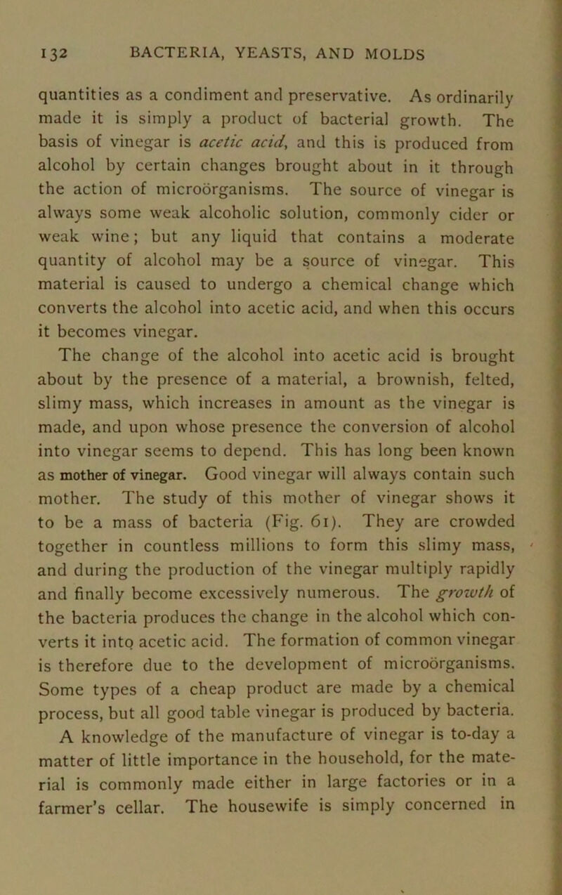 quantities as a condiment and preservative. As ordinarily made it is simply a product of bacterial growth. The basis of vinegar is acetic acid, and this is produced from alcohol by certain changes brought about in it through the action of microorganisms. The source of vinegar is always some weak alcoholic solution, commonly cider or weak wine; but any liquid that contains a moderate quantity of alcohol may be a source of vinegar. This material is caused to undergo a chemical change which converts the alcohol into acetic acid, and when this occurs it becomes vinegar. The change of the alcohol into acetic acid is brought about by the presence of a material, a brownish, felted, slimy mass, which increases in amount as the vinegar is made, and upon whose presence the conversion of alcohol into vinegar seems to depend. This has long been known as mother of vinegar. Good vinegar will always contain such mother. The study of this mother of vinegar shows it to be a mass of bacteria (Fig. 61). They are crowded together in countless millions to form this slimy mass, and during the production of the vinegar multiply rapidly and finally become excessively numerous. The growth of the bacteria produces the change in the alcohol which con- verts it into acetic acid. The formation of common vinegar is therefore due to the development of microorganisms. Some types of a cheap product are made by a chemical process, but all good table vinegar is produced by bacteria. A knowledge of the manufacture of vinegar is to-day a matter of little importance in the household, for the mate- rial is commonly made either in large factories or in a farmer’s cellar. The housewife is simply concerned in