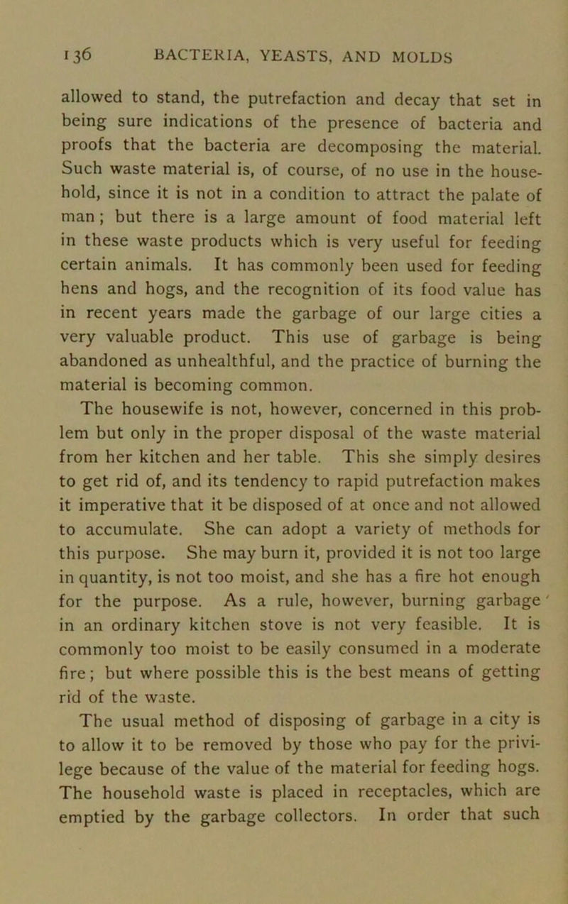 allowed to stand, the putrefaction and decay that set in being sure indications of the presence of bacteria and proofs that the bacteria are decomposing the material. Such waste material is, of course, of no use in the house- hold, since it is not in a condition to attract the palate of man ; but there is a large amount of food material left in these waste products which is very useful for feeding certain animals. It has commonly been used for feeding hens and hogs, and the recognition of its food value has in recent years made the garbage of our large cities a very valuable product. This use of garbage is being abandoned as unhealthful, and the practice of burning the material is becoming common. The housewife is not, however, concerned in this prob- lem but only in the proper disposal of the waste material from her kitchen and her table. This she simply desires to get rid of, and its tendency to rapid putrefaction makes it imperative that it be disposed of at once and not allowed to accumulate. She can adopt a variety of methods for this purpose. She may burn it, provided it is not too large in quantity, is not too moist, and she has a fire hot enough for the purpose. As a rule, however, burning garbage ' in an ordinary kitchen stove is not very feasible. It is commonly too moist to be easily consumed in a moderate fire; but where possible this is the best means of getting rid of the waste. The usual method of disposing of garbage in a city is to allow it to be removed by those who pay for the privi- lege because of the value of the material for feeding hogs. The household waste is placed in receptacles, which are emptied by the garbage collectors. In order that such