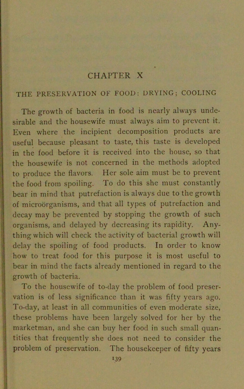 CHAPTER X THE PRESERVATION OF FOOD: DRYING; COOLING The growth of bacteria in food is nearly always unde- sirable and the housewife must always aim to prevent it. Even where the incipient decomposition products are useful because pleasant to taste, this taste is developed in the food before it is received into the house, so that the housewife is not concerned in the methods adopted to produce the flavors. Her sole aim must be to prevent the food from spoiling. To do this she must constantly bear in mind that putrefaction is always due to the growth of microorganisms, and that all types of putrefaction and decay may be prevented by stopping the growth of such organisms, and delayed by decreasing its rapidity. Any- thing which will check the activity of bacterial growth will delay the spoiling of food products. In order to know how to treat food for this purpose it is most useful to bear in mind the facts already mentioned in regard to the growth of bacteria. To the housewife of to-day the problem of food preser- vation is of less significance than it was fifty years ago. To-day, at least in all communities of even moderate size, these problems have been largely solved for her by the marketman, and she can buy her food in such small quan- tities that frequently she does not need to consider the problem of preservation. The housekeeper of fifty years