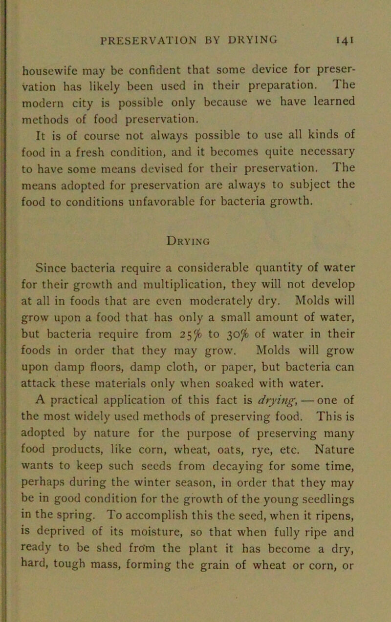 housewife may be confident that some device for preser- vation has likely been used in their preparation. The modern city is possible only because we have learned methods of food preservation. It is of course not always possible to use all kinds of food in a fresh condition, and it becomes quite necessary to have some means devised for their preservation. The means adopted for preservation are always to subject the food to conditions unfavorable for bacteria growth. Drying Since bacteria require a considerable quantity of water for their growth and multiplication, they will not develop at all in foods that are even moderately dry. Molds will grow upon a food that has only a small amount of water, but bacteria require from 25$fc to 30^ of water in their foods in order that they may grow. Molds will grow upon damp floors, damp cloth, or paper, but bacteria can attack these materials only when soaked with water. A practical application of this fact is drying,— one of the most widely used methods of preserving food. This is adopted by nature for the purpose of preserving many food products, like corn, wheat, oats, rye, etc. Nature wants to keep such seeds from decaying for some time, perhaps during the winter season, in order that they may be in good condition for the growth of the young seedlings in the spring. To accomplish this the seed, when it ripens, is deprived of its moisture, so that when fully ripe and ready to be shed from the plant it has become a dry, hard, tough mass, forming the grain of wheat or corn, or