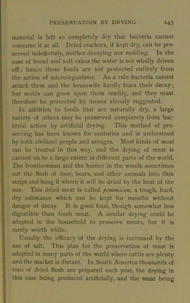 material is left so completely dry that bacteria cannot consume it at all. Dried crackers, if kept dry, can be pre- served indefinitely, neither decaying nor molding. In the case of bread and soft cakes the water is not wholly driven off; hence these foods are not protected entirely from the action of microorganisms. As a rule bacteria cannot attack them and the housewife hardly fears their decay; but molds can grow upon them readily, and they must therefore be protected by means already suggested. In addition to foods that are naturally dry, a large variety of others may be preserved completely from bac- terial action by artificial drying. This method of pre- serving has been known for centuries and is understood by both civilized people and savages. Most kinds of meat can be treated in this way, and the drying of meat is carried on to a large extent in different parts of the world. The frontiersman and the hunter in the woods sometimes cut the flesh of deer, bears, and other animals into thin strips and hang it where it will be dried by the heat of the sun. This dried meat is called pcmmican, a tough, hard, dry substance which can be kept for months without danger of decay. It is good food, though somewhat less digestible than fresh meat. A similar drying could be adopted in the household to preserve meats, but it is rarely worth while. Usually the efficacy of the drying is increased by the use of salt. This plan for the preservation of meat is adopted in many parts of the world where cattle are plenty and the market is distant. In South America thousands of tons of dried flesh are prepared each year, the drying in this case being produced artificially, and the meat being