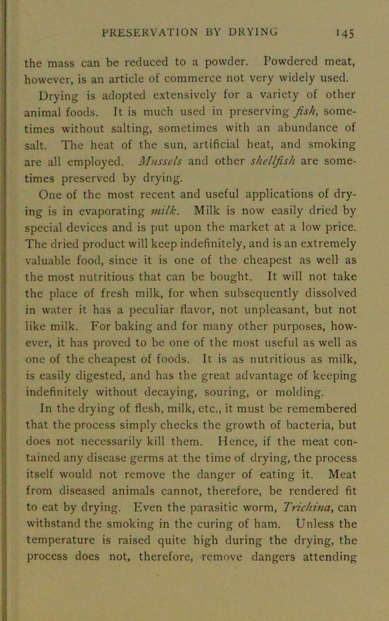 the mass can be reduced to a powder. Powdered meat, however, is an article of commerce not very widely used. Drying is adopted extensively for a variety of other animal foods. It is much used in preserving fish, some- times without salting, sometimes with an abundance of salt. The heat of the sun, artificial heat, and smoking are all employed. Mussels and other shellfish are some- times preserved by drying. One of the most recent and useful applications of dry- ing is in evaporating milk. Milk is now easily dried by special devices and is put upon the market at a low price. The dried product will keep indefinitely, and is an extremely valuable food, since it is one of the cheapest as well as the most nutritious that can be bought. It will not take the place of fresh milk, for when subsequently dissolved in water it has a peculiar flavor, not unpleasant, but not like milk. For baking and for many other purposes, how- ever, it has proved to be one of the most useful as well as one of the cheapest of foods. It is as nutritious as milk, is easily digested, and has the great advantage of keeping indefinitely without decaying, souring, or molding. In the drying of flesh, milk, etc., it must be remembered that the process simply checks the growth of bacteria, but does not necessarily kill them. Hence, if the meat con- tained any disease germs at the time of drying, the process itself would not remove the danger of eating it. Meat from diseased animals cannot, therefore, be rendered fit to eat by drying. Even the parasitic worm, Trichina, can withstand the smoking in the curing of ham. Unless the temperature is raised quite high during the drying, the process does not, therefore, remove dangers attending