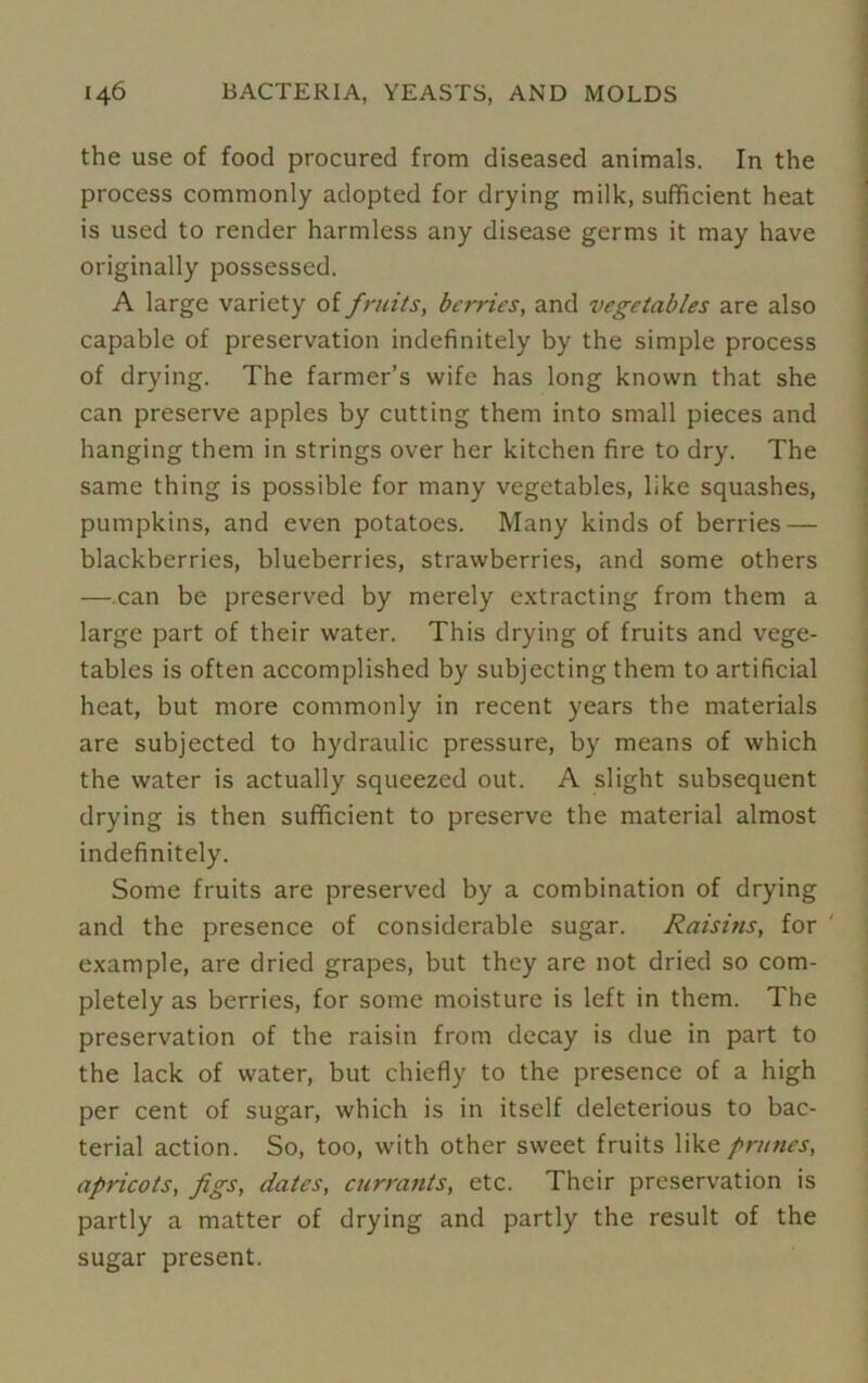 the use of food procured from diseased animals. In the process commonly adopted for drying milk, sufficient heat is used to render harmless any disease germs it may have originally possessed. A large variety of fruits, berries, and vegetables are also capable of preservation indefinitely by the simple process of drying. The farmer’s wife has long known that she can preserve apples by cutting them into small pieces and hanging them in strings over her kitchen fire to dry. The same thing is possible for many vegetables, like squashes, pumpkins, and even potatoes. Many kinds of berries — blackberries, blueberries, strawberries, and some others — can be preserved by merely extracting from them a large part of their water. This drying of fruits and vege- tables is often accomplished by subjecting them to artificial heat, but more commonly in recent years the materials are subjected to hydraulic pressure, by means of which the water is actually squeezed out. A slight subsequent drying is then sufficient to preserve the material almost indefinitely. Some fruits are preserved by a combination of drying and the presence of considerable sugar. Raisins, for example, are dried grapes, but they are not dried so com- pletely as berries, for some moisture is left in them. The preservation of the raisin from decay is due in part to the lack of water, but chiefly to the presence of a high per cent of sugar, which is in itself deleterious to bac- terial action. So, too, with other sweet fruits like prunes, apricots, figs, dates, currants, etc. Their preservation is partly a matter of drying and partly the result of the sugar present.