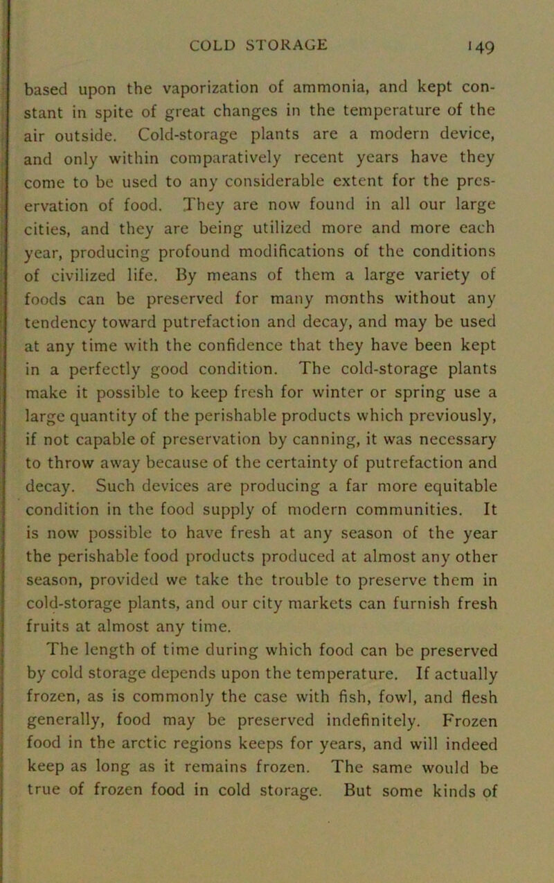 COLD STORAGE >49 based upon the vaporization of ammonia, and kept con- stant in spite of great changes in the temperature of the air outside. Cold-storage plants are a modern device, and only within comparatively recent years have they come to be used to any considerable extent for the pres- ervation of food. They are now found in all our large cities, and they are being utilized more and more each year, producing profound modifications of the conditions of civilized life. By means of them a large variety of foods can be preserved for many months without any tendency toward putrefaction and decay, and may be used at any time with the confidence that they have been kept in a perfectly good condition. The cold-storage plants make it possible to keep fresh for winter or spring use a large quantity of the perishable products which previously, if not capable of preservation by canning, it was necessary to throw away because of the certainty of putrefaction and decay. Such devices are producing a far more equitable condition in the food supply of modern communities. It is now possible to have fresh at any season of the year the perishable food products produced at almost any other season, provided we take the trouble to preserve them in cold-storage plants, and our city markets can furnish fresh fruits at almost any time. The length of time during which food can be preserved by cold storage depends upon the temperature. If actually frozen, as is commonly the case with fish, fowl, and flesh generally, food may be preserved indefinitely. Frozen food in the arctic regions keeps for years, and will indeed keep as long as it remains frozen. The same would be true of frozen food in cold storage. But some kinds of