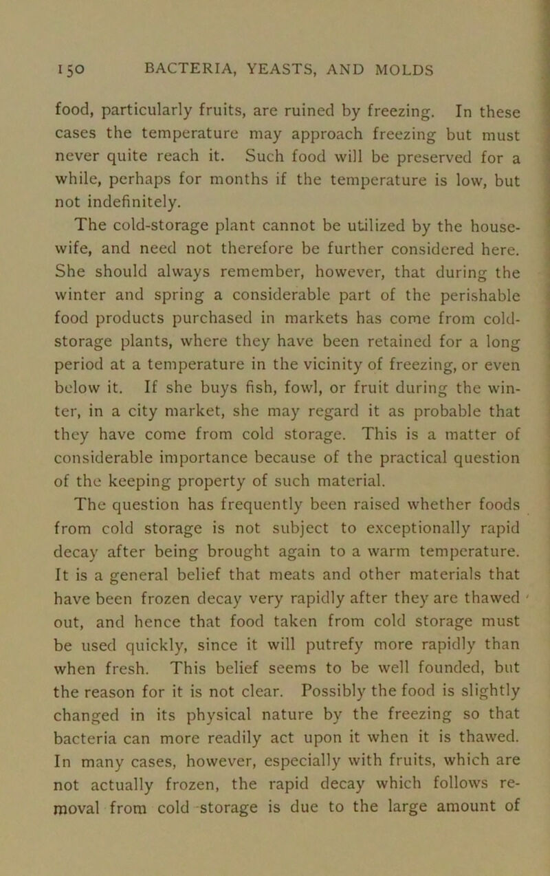 food, particularly fruits, are ruined by freezing. In these cases the temperature may approach freezing but must never quite reach it. Such food will be preserved for a while, perhaps for months if the temperature is low, but not indefinitely. The cold-storage plant cannot be utilized by the house- wife, and need not therefore be further considered here. She should always remember, however, that during the winter and spring a considerable part of the perishable food products purchased in markets has come from cold- storage plants, where they have been retained for a long period at a temperature in the vicinity of freezing, or even below it. If she buys fish, fowl, or fruit during the win- ter, in a city market, she may regard it as probable that they have come from cold storage. This is a matter of considerable importance because of the practical question of the keeping property of such material. The question has frequently been raised whether foods from cold storage is not subject to exceptionally rapid decay after being brought again to a warm temperature. It is a general belief that meats and other materials that have been frozen decay very rapidly after they are thawed * out, and hence that food taken from cold storage must be used quickly, since it will putrefy more rapidly than when fresh. This belief seems to be well founded, but the reason for it is not clear. Possibly the food is slightly changed in its physical nature by the freezing so that bacteria can more readily act upon it when it is thawed. In many cases, however, especially with fruits, which are not actually frozen, the rapid decay which follows re- moval from cold storage is due to the large amount of