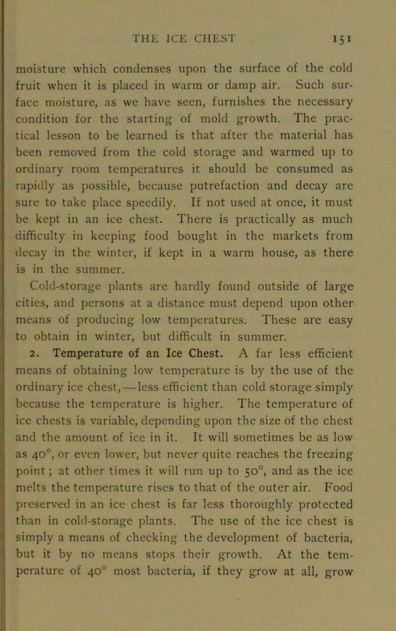moisture which condenses upon the surface of the cold fruit when it is placed in warm or damp air. Such sur- face moisture, as we have seen, furnishes the necessary condition for the starting of mold growth. The prac- tical lesson to be learned is that after the material has been removed from the cold storage and warmed up to ordinary room temperatures it should be consumed as rapidly as possible, because putrefaction and decay are sure to take place speedily. If not used at once, it must be kept in an ice chest. There is practically as much difficulty in keeping food bought in the markets from decay in the winter, if kept in a warm house, as there is in the summer. Cold-storage plants are hardly found outside of large cities, and persons at a distance must depend upon other means of producing low temperatures. These are easy to obtain in winter, but difficult in summer. 2. Temperature of an Ice Chest. A far less efficient means of obtaining low temperature is by the use of the ordinary ice chest,—less efficient than cold storage simply because the temperature is higher. The temperature of ice chests is variable, depending upon the size of the chest and the amount of ice in it. It will sometimes be as low as 40°, or even lower, but never quite reaches the freezing point; at other times it will run up to 50°, and as the ice melts the temperature rises to that of the outer air. Food preserved in an ice chest is far less thoroughly protected than in cold-storage plants. The use of the ice chest is simply a means of checking the development of bacteria, but it by no means stops their growth. At the tem- perature of 40° most bacteria, if they grow at all, grow