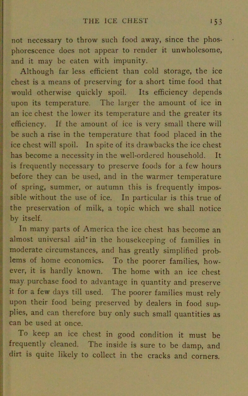 not necessary to throw such food away, since the phos- phorescence does not appear to render it unwholesome, and it may be eaten with impunity. Although far less efficient than cold storage, the ice chest is a means of preserving for a short time food that would otherwise quickly spoil. Its efficiency depends upon its temperature. The larger the amount of ice in an ice chest the lower its temperature and the greater its efficiency. If the amount of ice is very small there will be such a rise in the temperature that food placed in the ice chest will spoil. In spite of its drawbacks the ice chest has become a necessity in the well-ordered household. It is frequently necessary to preserve foods for a few hours before they can be used, and in the warmer temperature of spring, summer, or autumn this is frequently impos- sible without the use of ice. In particular is this true of the preservation of milk, a topic which we shall notice by itself. In many parts of America the ice chest has become an almost universal aid* in the housekeeping of families in moderate circumstances, and has greatly simplified prob- lems of home economics. To the poorer families, how- ever, it is hardly known. The home with an ice chest may. purchase food to advantage in quantity and preserve it for a few days till used. The poorer families must rely upon their food being preserved by dealers in food sup- plies, and can therefore buy only such small quantities as can be used at once. To keep an ice chest in good condition it must be frequently cleaned. The inside is sure to be damp, and dirt is quite likely to collect in the cracks and corners.