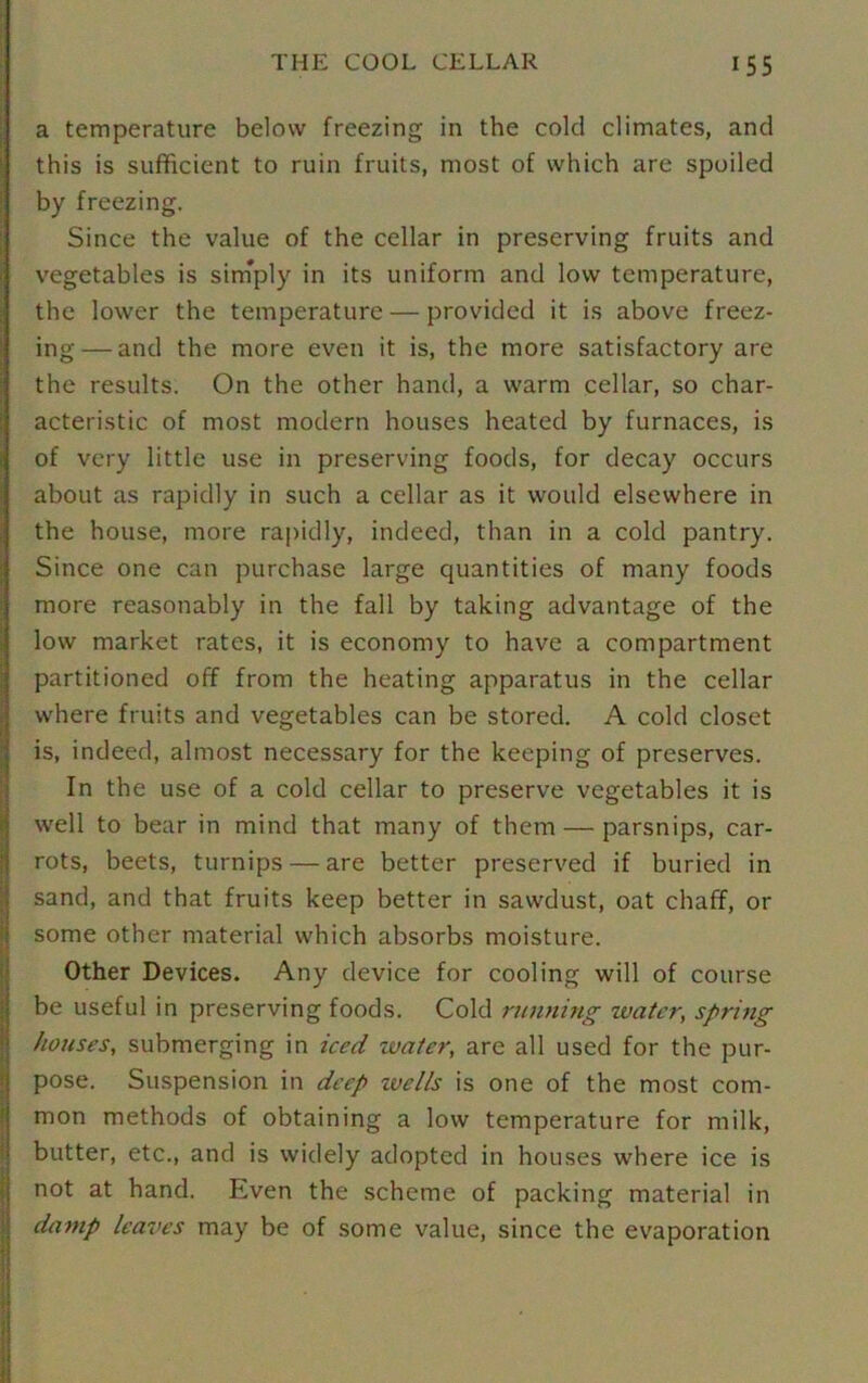 a temperature below freezing in the cold climates, and this is sufficient to ruin fruits, most of which are spoiled by freezing. Since the value of the cellar in preserving fruits and vegetables is sirnply in its uniform and low temperature, the lower the temperature — provided it is above freez- ing— and the more even it is, the more satisfactory are the results. On the other hand, a warm cellar, so char- acteristic of most modern houses heated by furnaces, is of very little use in preserving foods, for decay occurs about as rapidly in such a cellar as it would elsewhere in the house, more rapidly, indeed, than in a cold pantry. Since one can purchase large quantities of many foods more reasonably in the fall by taking advantage of the low market rates, it is economy to have a compartment partitioned off from the heating apparatus in the cellar where fruits and vegetables can be stored. A cold closet is, indeed, almost necessary for the keeping of preserves. In the use of a cold cellar to preserve vegetables it is well to bear in mind that many of them — parsnips, car- rots, beets, turnips — are better preserved if buried in sand, and that fruits keep better in sawdust, oat chaff, or some other material which absorbs moisture. Other Devices. Any device for cooling will of course be useful in preserving foods. Cold running water, spring houses, submerging in iced water, are all used for the pur- pose. Suspension in deep wells is one of the most com- mon methods of obtaining a low temperature for milk, butter, etc., and is widely adopted in houses where ice is not at hand. Even the scheme of packing material in damp leaves may be of some value, since the evaporation