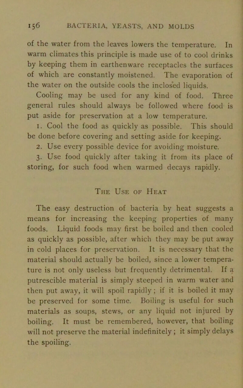 of the water from the leaves lowers the temperature. In warm climates this principle is made use of to cool drinks by keeping them in earthenware receptacles the surfaces of which are constantly moistened. The evaporation of the water on the outside cools the inclosed liquids. Cooling may be used for any kind of food. Three general rules should always be followed where food is put aside for preservation at a low temperature. 1. Cool the food as quickly as possible. This should be done before covering and setting aside for keeping. 2. Use every possible device for avoiding moisture. 3. Use food quickly after taking it from its place of storing, for such food when warmed decays rapidly. The Use of Heat The easy destruction of bacteria by heat suggests a means for increasing the keeping properties of many foods. Liquid foods may first be boiled and then cooled as quickly as possible, after which they may be put away in cold places for preservation. It is necessary that the material should actually be boiled, since a lower tempera- ture is not only useless but frequently detrimental. If a putrescible material is simply steeped in warm water and then put away, it will spoil rapidly; if it is boiled it may be preserved for some time. Boiling is useful for such materials as soups, stews, or any liquid not injured by boiling. It must be remembered, however, that boiling will not preserve the material indefinitely ; it simply delays the spoiling.