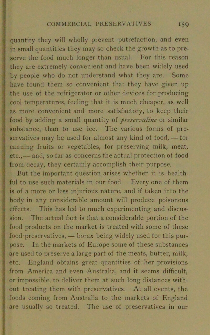 quantity they will wholly prevent putrefaction, and even in small quantities they may so check the growth as to pre- serve the food much longer than usual. For this reason they are extremely convenient and have been widely used by people who do not understand what they are. Some have found them so convenient that they have given up the use of the refrigerator or other devices for producing cool temperatures, feeling that it is much cheaper, as well as more convenient and more satisfactory, to keep their food by adding a small quantity of preservaline or similar substance, than to use ice. The various forms of pre- servatives may be used for almost any kind of food, — for canning fruits or vegetables, for preserving milk, meat, etc.,— and, so far as concerns the actual protection of food from decay, they certainly accomplish their purpose. But the important question arises whether it is health- ful to use such materials in our food. Every one of them is of a more or less injurious nature, and if taken into the body in any considerable amount will produce poisonous effects. This has led to much experimenting and discus- sion. The actual fact is that a considerable portion of the food products on the market is treated with some of these food preservatives, — borax being widely used for this pur- pose. In the markets of Europe some of these substances are used to preserve a large part of the meats, butter, milk, etc. England obtains great quantities of her provisions from America and even Australia, and it seems difficult, or impossible, to deliver them at such long distances with- out treating them with preservatives. At all events, the foods coming from Australia to the markets of England are usually so treated. The use of preservatives in our