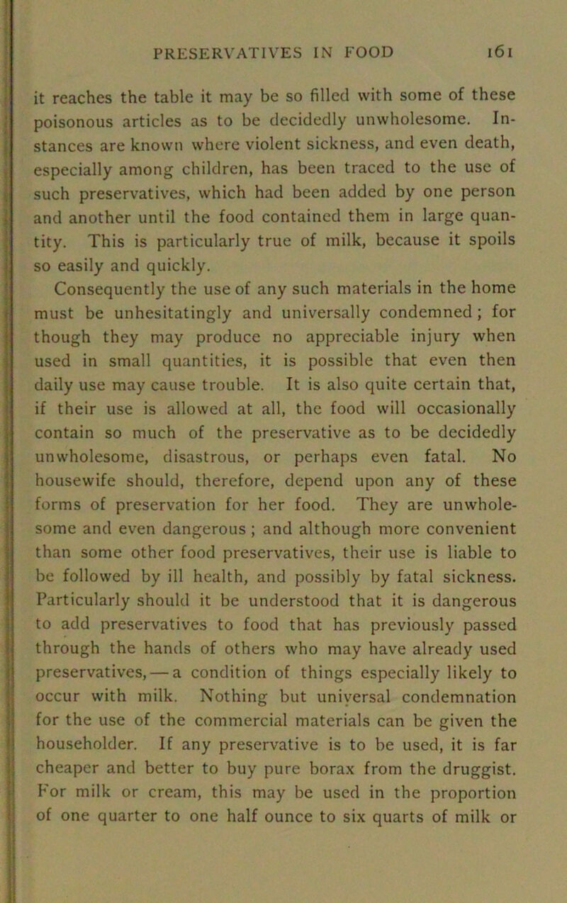 it reaches the table it may be so filled with some of these poisonous articles as to be decidedly unwholesome. In- stances are known where violent sickness, and even death, especially among children, has been traced to the use of such preservatives, which had been added by one person and another until the food contained them in large quan- tity. This is particularly true of milk, because it spoils so easily and quickly. Consequently the use of any such materials in the home must be unhesitatingly and universally condemned ; for though they may produce no appreciable injury when used in small quantities, it is possible that even then daily use may cause trouble. It is also quite certain that, if their use is allowed at all, the food will occasionally contain so much of the preservative as to be decidedly unwholesome, disastrous, or perhaps even fatal. No housewife should, therefore, depend upon any of these forms of preservation for her food. They are unwhole- some and even dangerous ; and although more convenient than some other food preservatives, their use is liable to be followed by ill health, and possibly by fatal sickness. Particularly should it be understood that it is dangerous to add preservatives to food that has previously passed through the hands of others who may have already used preservatives, — a condition of things especially likely to occur with milk. Nothing but universal condemnation for the use of the commercial materials can be given the householder. If any preservative is to be used, it is far cheaper and better to buy pure borax from the druggist. For milk or cream, this may be used in the proportion of one quarter to one half ounce to six quarts of milk or