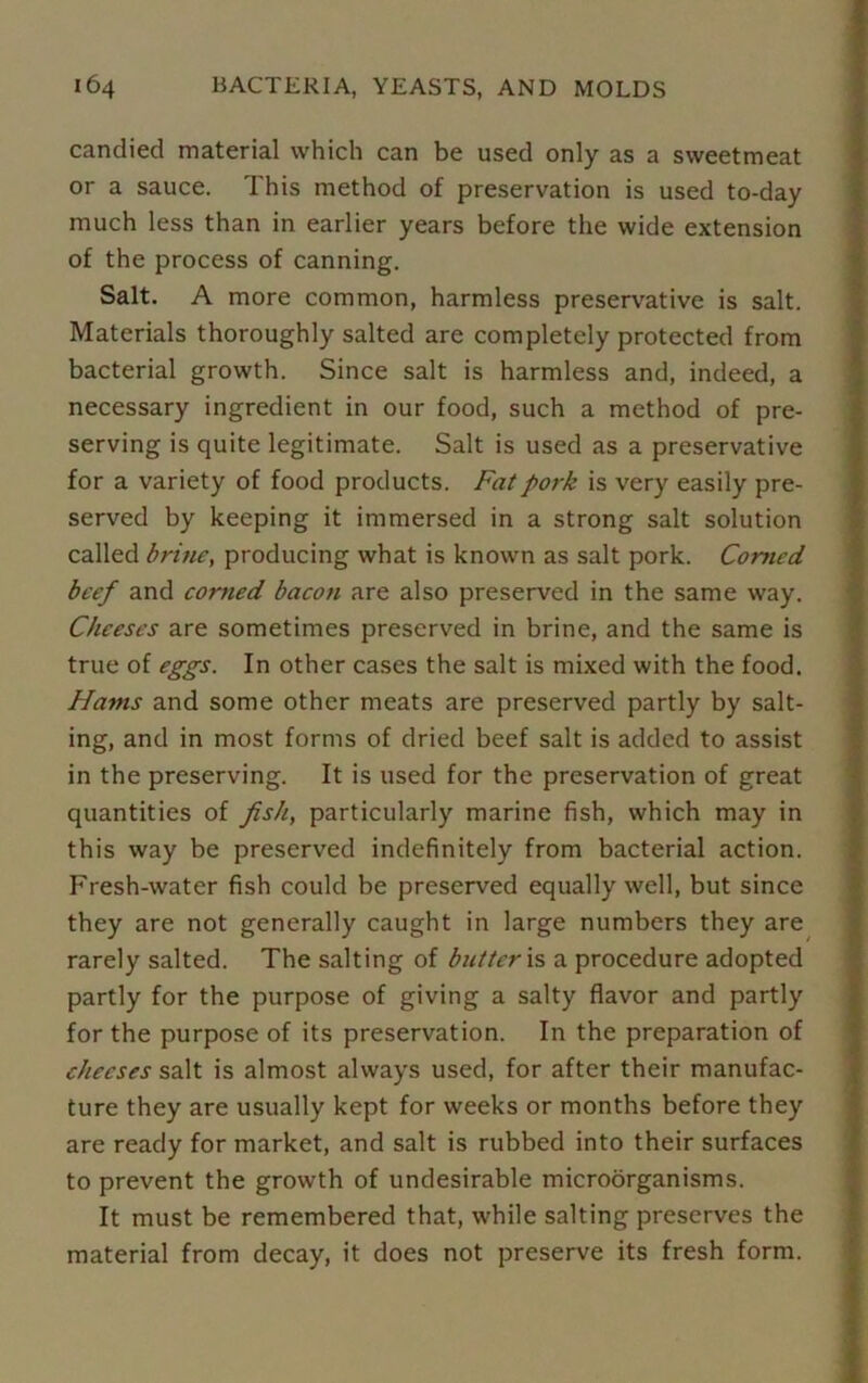 candied material which can be used only as a sweetmeat or a sauce. This method of preservation is used to-day much less than in earlier years before the wide extension of the process of canning. Salt. A more common, harmless preservative is salt. Materials thoroughly salted are completely protected from bacterial growth. Since salt is harmless and, indeed, a necessary ingredient in our food, such a method of pre- serving is quite legitimate. Salt is used as a preservative for a variety of food products. Fat pork is very easily pre- served by keeping it immersed in a strong salt solution called brine, producing what is known as salt pork. Corned beef and corned bacon are also preserved in the same way. Cheeses are sometimes preserved in brine, and the same is true of eggs. In other cases the salt is mixed with the food. Hams and some other meats are preserved partly by salt- ing, and in most forms of dried beef salt is added to assist in the preserving. It is used for the preservation of great quantities of fish, particularly marine fish, which may in this way be preserved indefinitely from bacterial action. Fresh-water fish could be preserved equally well, but since they are not generally caught in large numbers they are rarely salted. The salting of butter is a procedure adopted partly for the purpose of giving a salty flavor and partly for the purpose of its preservation. In the preparation of cheeses salt is almost always used, for after their manufac- ture they are usually kept for weeks or months before they are ready for market, and salt is rubbed into their surfaces to prevent the growth of undesirable microorganisms. It must be remembered that, while salting preserves the material from decay, it does not preserve its fresh form.