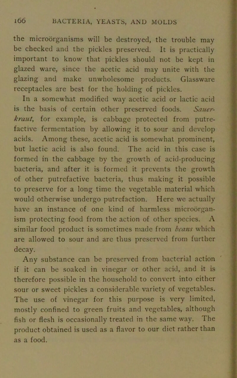 the microorganisms will be destroyed, the trouble may be checked and the pickles preserved. It is practically important to know that pickles should not be kept in glazed ware, since the acetic acid may unite with the glazing and make unwholesome products. Glassware receptacles are best for the holding of pickles. In a somewhat modified way acetic acid or lactic acid is the basis of certain other preserved foods. Sauer- kraut, for example, is cabbage protected from putre- factive fermentation by allowing it to sour and develop acids. Among these, acetic acid is somewhat prominent, but lactic acid is also found. The acid in this case is formed in the cabbage by the growth of acid-producing bacteria, and after it is formed it prevents the growth of other putrefactive bacteria, thus making it possible to preserve for a long time the vegetable material which would otherwise undergo putrefaction. Here we actually have an instance of one kind of harmless microorgan- ism protecting food from the action of other species. A similar food product is sometimes made from beans which are allowed to sour and arc thus preserved from further decay. Any substance can be preserved from bacterial action if it can be soaked in vinegar or other acid, and it is therefore possible in the household to convert into either sour or sweet pickles a considerable variety of vegetables. The use of vinegar for this purpose is very limited, mostly confined to green fruits and vegetables, although fish or flesh is occasionally treated in the same way. The product obtained is used as a flavor to our diet rather than as a food.