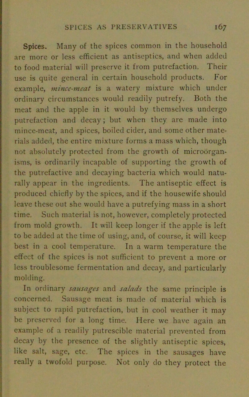 Spices. Many of the spices common in the household are more or less efficient as antiseptics, and when added to food material will preserve it from putrefaction. Their use is quite general in certain household products. For example, mince-meat is a watery mixture which under ordinary circumstances would readily putrefy. Both the meat and the apple in it would by themselves undergo putrefaction and decay; but when they are made into mince-meat, and spices, boiled cider, and some other mate- rials added, the entire mixture forms a mass which, though not absolutely protected from the growth of microorgan- isms, is ordinarily incapable of supporting the growth of the putrefactive and decaying bacteria which would natu- rally appear in the ingredients. The antiseptic effect is produced chiefly by the spices, and if the housewife should leave these out she would have a putrefying mass in a short time. Such material is not, however, completely protected from mold growth. It will keep longer if the apple is left to be added at the time of using, and, of course, it will keep best in a cool temperature. In a warm temperature the effect of the spices is not sufficient to prevent a more or less troublesome fermentation and decay, and particularly molding. In ordinary sausages and salads the same principle is concerned. Sausage meat is made of material which is subject to rapid putrefaction, but in cool weather it may be preserved for a long time. Here we have again an example of a readily putrescible material prevented from decay by the presence of the slightly antiseptic spices, like salt, sage, etc. The spices in the sausages have really a twofold purpose. Not only do they protect the