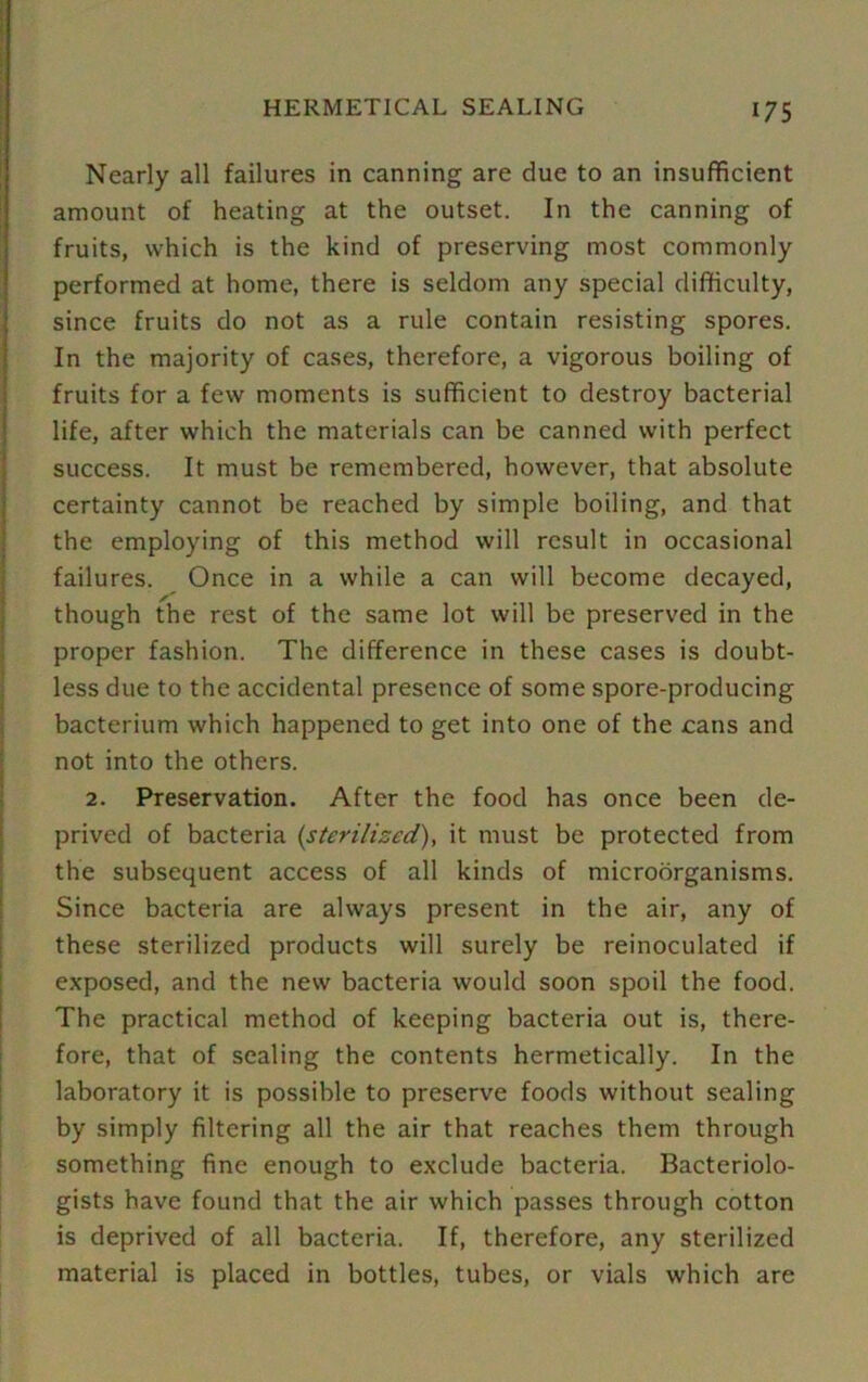 Nearly all failures in canning are due to an insufficient amount of heating at the outset. In the canning of fruits, which is the kind of preserving most commonly performed at home, there is seldom any special difficulty, since fruits do not as a rule contain resisting spores. In the majority of cases, therefore, a vigorous boiling of fruits for a few moments is sufficient to destroy bacterial life, after which the materials can be canned with perfect success. It must be remembered, however, that absolute certainty cannot be reached by simple boiling, and that the employing of this method will result in occasional failures. Once in a while a can will become decayed, though the rest of the same lot will be preserved in the proper fashion. The difference in these cases is doubt- less due to the accidental presence of some spore-producing bacterium which happened to get into one of the cans and not into the others. 2. Preservation. After the food has once been de- prived of bacteria (sterilised), it must be protected from the subsequent access of all kinds of microorganisms. Since bacteria are always present in the air, any of these sterilized products will surely be reinoculated if exposed, and the new bacteria would soon spoil the food. The practical method of keeping bacteria out is, there- fore, that of sealing the contents hermetically. In the laboratory it is possible to preserve foods without sealing by simply filtering all the air that reaches them through something fine enough to exclude bacteria. Bacteriolo- gists have found that the air which passes through cotton is deprived of all bacteria. If, therefore, any sterilized material is placed in bottles, tubes, or vials which are