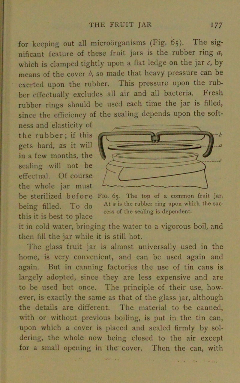 for keeping out all microorganisms (Fig. 65). The sig- nificant feature of these fruit jars is the rubber ring a, which is clamped tightly upon a flat ledge on the jar c, by means of the cover b, so made that heavy pressure can be exerted upon the rubber. This pressure upon the rub- ber effectually excludes all air and all bacteria. F resh rubber rings should be used each time the jar is filled, since the efficiency of the sealing depends upon the soft- ness and elasticity of the rubber; if this gets hard, as it will in a few months, the sealing will not be effectual. Of course the whole jar must be Sterilized before Fig. 65. The top of a common fruit jar. bein^ filled. To do At a is the rubber rinS uP°n which the suc . . cess of the sealing is dependent, this it is best to place it in cold water, bringing the Water to a vigorous boil, and then fill the jar while it is still hot. The glass fruit jar is almost universally used in the home, is very convenient, and can be used again and again. But in canning factories the use of tin cans is largely adopted, since they are less expensive and are to be used but once. The principle of their use, how- ever, is exactly the same as that of the glass jar, although the details are different. The material to be canned, with or without previous boiling, is put in the tin can, upon which a cover is placed and sealed firmly by sol- dering, the whole now being closed to the air except for a small opening in the cover. Then the can, with