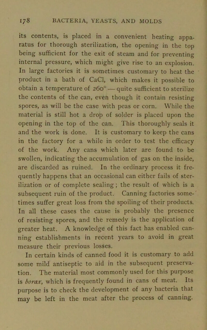 its contents, is placed in a convenient heating appa- ratus for thorough sterilization, the opening in the top being sufficient for the exit of steam and for preventing internal pressure, which might give rise to an explosion. In large factories it is sometimes customary to heat the product in a bath of CaCl, which makes it possible to obtain a temperature of 260° — quite sufficient to sterilize the contents of the can, even though it contain resisting spores, as will be the case with peas or corn. While the material is still hot a drop of solder is placed upon the opening in the top of the can. This thoroughly seals it and the work is done. It is customary to keep the cans in the factory for a while in order to test the efficacy of the work. Any cans which later are found to be swollen, indicating the accumulation of gas on the inside, are discarded as ruined. In the ordinary process it fre- quently happens that an occasional can either fails of ster- ilization or of complete sealing; the result of which is a subsequent ruin of the product. Canning factories some- times suffer great loss from the spoiling of their products. In all these cases the cause is probably the presence of resisting spores, and the remedy is the application of greater heat. A knowledge of this fact has enabled can- ning establishments in recent years to avoid in great measure their previous losses. In certain kinds of canned food it is customary to add some mild antiseptic to aid in the subsequent preserva- tion. The material most commonly used for this purpose is borax, which is frequently found in cans of meat. Its purpose is to check the development of any bacteria that may be left in the meat after the process of canning.