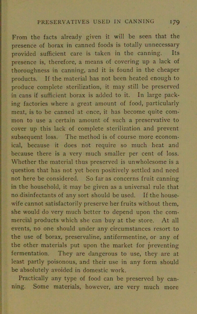 From the facts already given it will be seen that the presence of borax in canned foods is totally unnecessary provided sufficient care is taken in the canning. Its presence is, therefore, a means of covering up a lack of thoroughness in canning, and it is found in the cheaper products. If the material has not been heated enough to produce complete sterilization, it may still be preserved in cans if sufficient borax is added to it. In large pack- ing factories where a great amount of food, particularly meat, is to be canned at once, it has become quite com- mon to use a certain amount of such a preservative to cover up this lack of complete sterilization and prevent subsequent loss. The method is of course more econom- ical, because it does not require so much heat and because there is a very much smaller per cent of loss. Whether the material thus preserved is unwholesome is a question that has not yet been positively settled and need not here be considered. So far as concerns fruit canning in the household, it may be given as a universal rule that no disinfectants of any sort should be used. If the house- wife cannot satisfactorily preserve her fruits without them, she would do very much better to depend upon the com- mercial products which she can buy at the store. At all events, no one should under any circumstances resort to the use of borax, preservaline, antifermentine, or any of the other materials put upon the market for preventing fermentation. They are dangerous to use, they are at least partly poisonous, and their use in any form should be absolutely avoided in domestic work. Practically any type of food can be preserved by can- ning. Some materials, however, are very much more