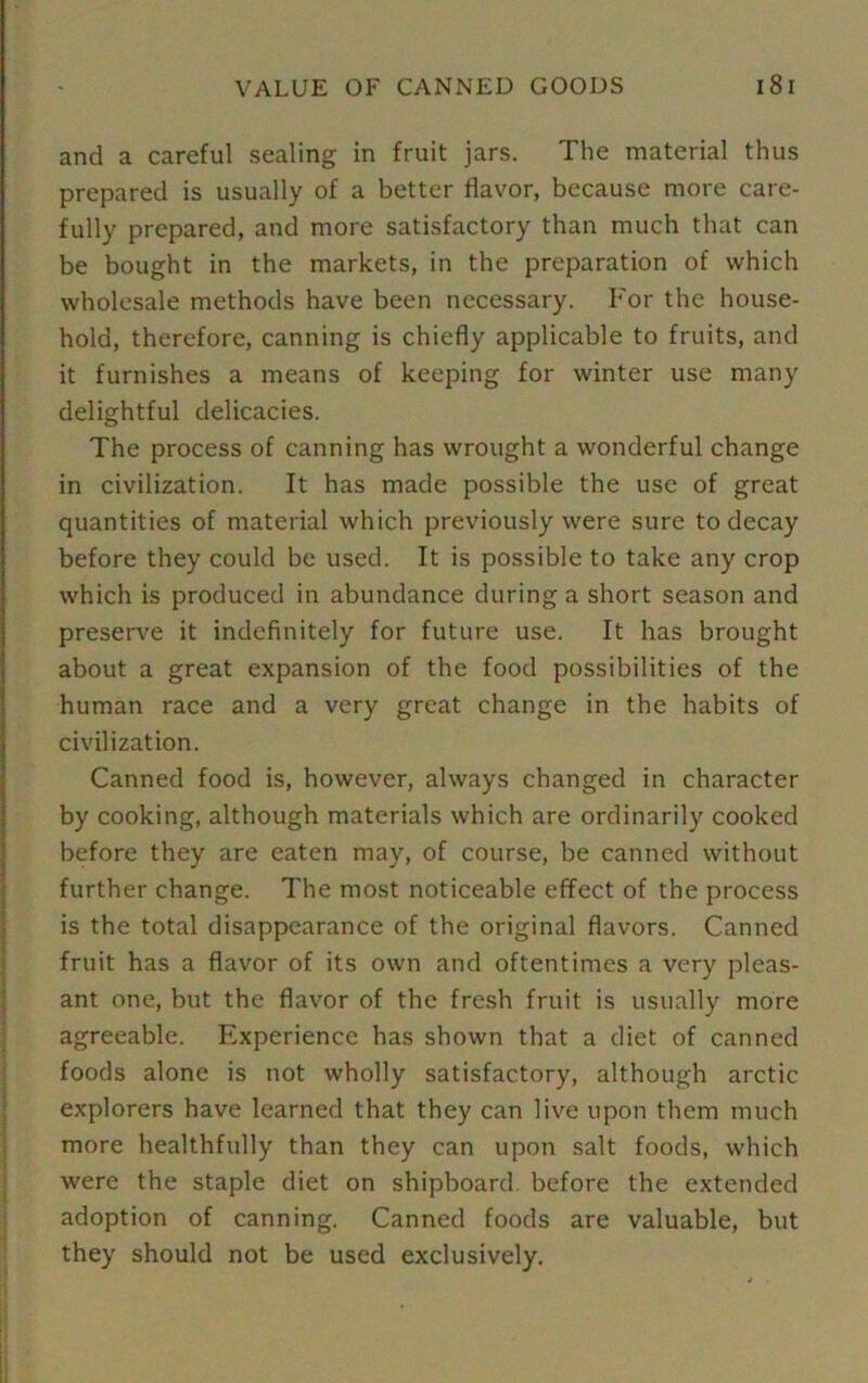 and a careful sealing in fruit jars. The material thus prepared is usually of a better flavor, because more care- fully prepared, and more satisfactory than much that can be bought in the markets, in the preparation of which wholesale methods have been necessary. For the house- hold, therefore, canning is chiefly applicable to fruits, and it furnishes a means of keeping for winter use many delightful delicacies. The process of canning has wrought a wonderful change in civilization. It has made possible the use of great quantities of material which previously were sure to decay before they could be used. It is possible to take any crop which is produced in abundance during a short season and preserve it indefinitely for future use. It has brought about a great expansion of the food possibilities of the human race and a very great change in the habits of civilization. Canned food is, however, always changed in character by cooking, although materials which are ordinarily cooked before they are eaten may, of course, be canned without further change. The most noticeable effect of the process is the total disappearance of the original flavors. Canned fruit has a flavor of its own and oftentimes a very pleas- ant one, but the flavor of the fresh fruit is usually more agreeable. Experience has shown that a diet of canned foods alone is not wholly satisfactory, although arctic explorers have learned that they can live upon them much more healthfully than they can upon salt foods, which were the staple diet on shipboard, before the extended adoption of canning. Canned foods are valuable, but they should not be used exclusively.