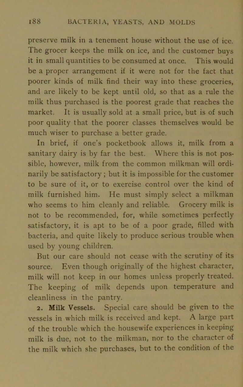preserve milk in a tenement house without the use of ice. The grocer keeps the milk on ice, and the customer buys it in small quantities to be consumed at once. This would be a proper arrangement if it were not for the fact that poorer kinds of milk find their way into these groceries, and are likely to be kept until old, so that as a rule the milk thus purchased is the poorest grade that reaches the market. It is usually sold at a small price, but is of such poor quality that the poorer classes themselves would be much wiser to purchase a better grade. In brief, if one’s pocketbook allows it, milk from a sanitary dairy is by far the best. Where this is not pos- sible, however, milk from the common milkman will ordi- narily be satisfactory ; but it is impossible for the customer to be sure of it, or to exercise control over the kind of milk furnished him. He must simply select a milkman who seems to him cleanly and reliable. Grocery milk is not to be recommended, for, while sometimes perfectly satisfactory, it is apt to be of a poor grade, filled with bacteria, and quite likely to produce serious trouble when used by young children. But our care should not cease with the scrutiny of its source. Even though originally of the highest character, milk will not keep in our homes unless properly treated. The keeping of milk depends upon temperature and cleanliness in the pantry. 2. Milk Vessels. Special care should be given to the vessels in which milk is received and kept. A large part of the trouble which the housewife experiences in keeping milk is due, not to the milkman, nor to the character of the milk which she purchases, but to the condition of the