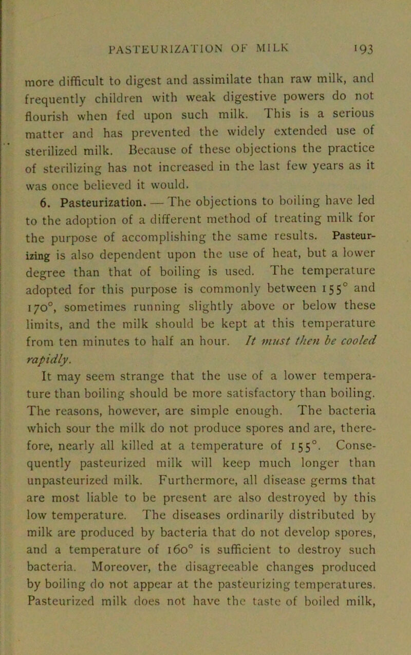 more difficult to digest and assimilate than raw milk, and frequently children with weak digestive powers do not flourish when fed upon such milk. I his is a serious matter and has prevented the widely extended use of sterilized milk. Because of these objections the practice of sterilizing has not increased in the last few years as it was once believed it would. 6. Pasteurization. — The objections to boiling have led to the adoption of a different method of treating milk for the purpose of accomplishing the same results. Pasteur- izing is also dependent upon the use of heat, but a lower degree than that of boiling is used. The temperature adopted for this purpose is commonly between 1550 and 170°, sometimes running slightly above or below these limits, and the milk should be kept at this temperature from ten minutes to half an hour. It must then be cooled rapidly. It may seem strange that the use of a lower tempera- ture than boiling should be more satisfactory than boiling. The reasons, however, are simple enough. The bacteria which sour the milk do not produce spores and are, there- fore, nearly all killed at a temperature of 1 550. Conse- quently pasteurized milk will keep much longer than unpasteurized milk. Furthermore, all disease germs that are most liable to be present are also destroyed by this low temperature. The diseases ordinarily distributed by milk are produced by bacteria that do not develop spores, and a temperature of 160° is sufficient to destroy such bacteria. Moreover, the disagreeable changes produced by boiling do not appear at the pasteurizing temperatures. Pasteurized milk does not have the taste of boiled milk,