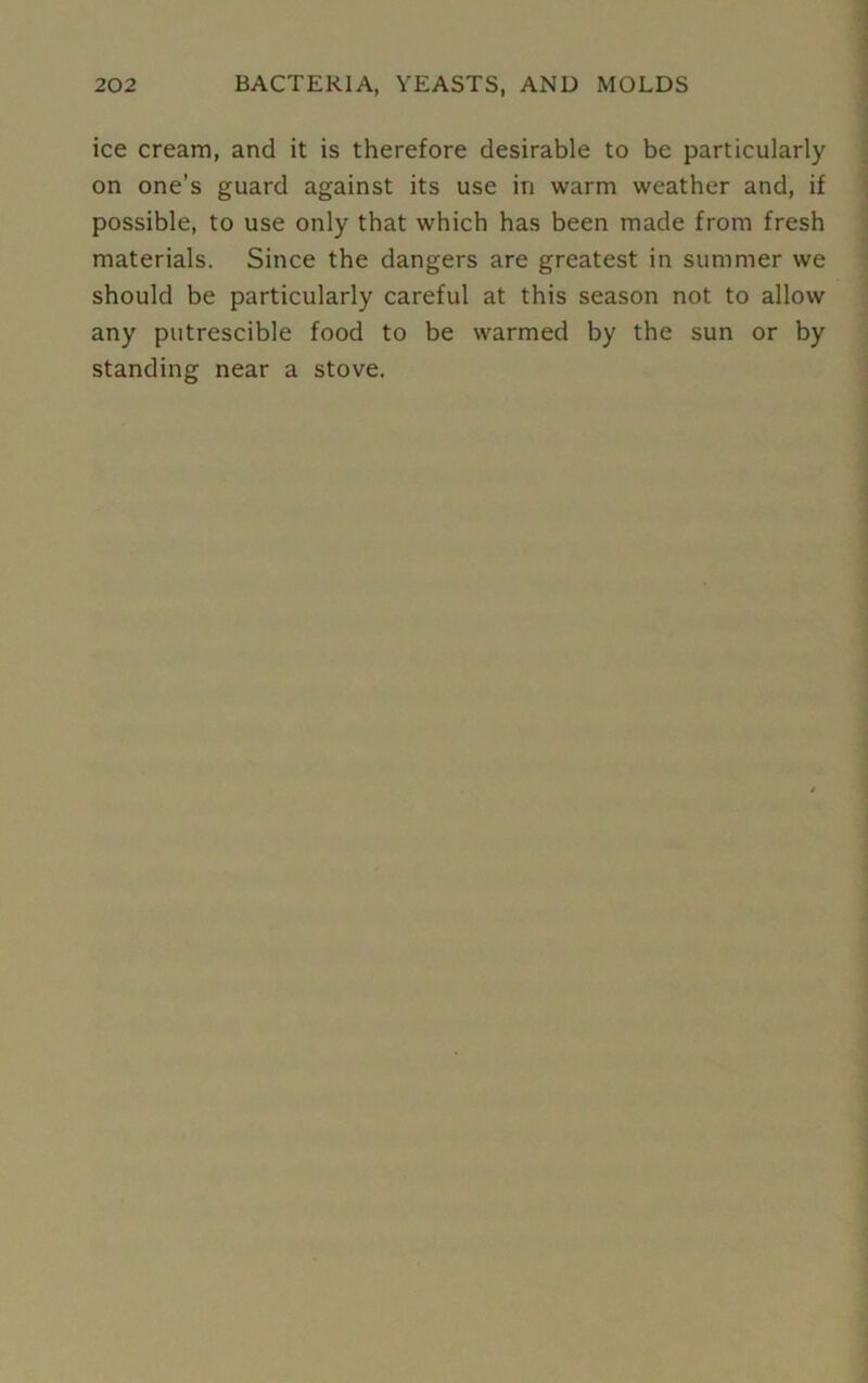 ice cream, and it is therefore desirable to be particularly on one’s guard against its use in warm weather and, if possible, to use only that which has been made from fresh materials. Since the dangers are greatest in summer we should be particularly careful at this season not to allow any putrescible food to be warmed by the sun or by standing near a stove.