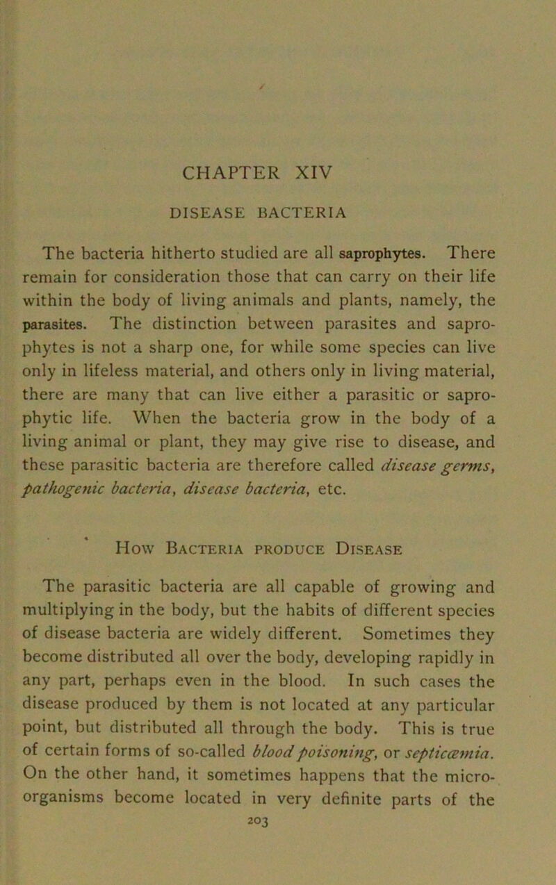 CHAPTER XIV DISEASE BACTERIA The bacteria hitherto studied are all saprophytes. There remain for consideration those that can carry on their life within the body of living animals and plants, namely, the parasites. The distinction between parasites and sapro- phytes is not a sharp one, for while some species can live only in lifeless material, and others only in living material, there are many that can live either a parasitic or sapro- phytic life. When the bacteria grow in the body of a living animal or plant, they may give rise to disease, and these parasitic bacteria are therefore called disease germs, pathogenic bacteria, disease bacteria, etc. « How Bacteria produce Disease The parasitic bacteria are all capable of growing and multiplying in the body, but the habits of different species of disease bacteria are widely different. Sometimes they become distributed all over the body, developing rapidly in any part, perhaps even in the blood. In such cases the disease produced by them is not located at any particular point, but distributed all through the body. This is true of certain forms of so-called blood poisoning, or septicaemia. On the other hand, it sometimes happens that the micro- organisms become located in very definite parts of the