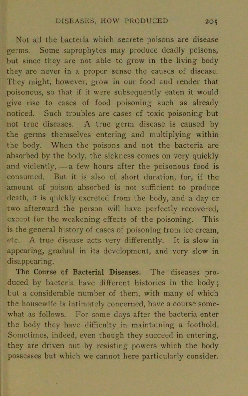 Not all the bacteria which secrete poisons are disease germs. Some saprophytes may produce deadly poisons, but since they are not able to grow in the living body they are never in a proper sense the causes of disease. They might, however, grow in our food and render that poisonous, so that if it were subsequently eaten it would give rise to cases of food poisoning such as already noticed. Such troubles are cases of toxic poisoning but not true diseases. A true germ disease is caused by the germs themselves entering and multiplying within the body. When the poisons and not the bacteria are absorbed by the body, the sickness comes on very quickly and violently, — a few hours after the poisonous food is consumed. But it is also of short duration, for, if the amount of poison absorbed is not sufficient to produce death, it is quickly excreted from the body, and a day or two afterward the person will have perfectly recovered, except for the weakening effects of the poisoning. This is the general history of cases of poisoning from ice cream, etc.. A true disease acts very differently. It is slow in appearing, gradual in its development, and very slow in disappearing. The Course of Bacterial Diseases. The diseases pro- duced by bacteria have different histories in the body ; but a considerable number of them, with many of which the housewife is intimately concerned, have a course some- what as follows. For some days after the bacteria enter the body they have difficulty in maintaining a foothold. Sometimes, indeed, even though they succeed in entering, they are driven out by resisting powers which the body possesses but which we cannot here particularly consider.