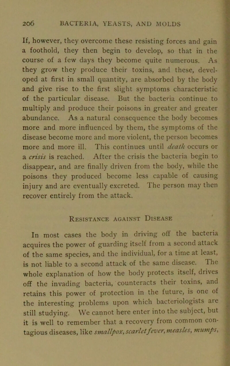 If, however, they overcome these resisting forces and gain a foothold, they then begin to develop, so that in the course of a few days they become quite numerous. As they grow they produce their toxins, and these, devel- oped at first in small quantity, are absorbed by the body and give rise to the first slight symptoms characteristic of the particular disease. But the bacteria continue to multiply and produce their poisons in greater and greater abundance. As a natural consequence the body becomes more and more influenced by them, the symptoms of the disease become more and more violent, the person becomes more and more ill. This continues until death occurs or a crisis is reached. After the crisis the bacteria begin to disappear, and are finally driven from the body, while the poisons they produced become less capable of causing injury and are eventually excreted. The person may then recover entirely from the attack. Resistance against Disease In most cases the body in driving off the bacteria acquires the power of guarding itself from a second attack of the same species, and the individual, for a time at least, is not liable to a second attack of the same disease. The whole explanation of how the body protects itself, drives off the invading bacteria, counteracts their toxins, and retains this power of protection in the future, is one of the interesting problems upon which bacteriologists are still studying. We cannot here enter into the subject, but it is well to remember that a recovery from common con- tagious diseases, like smallpox, scarlet fever, measles, mumps,