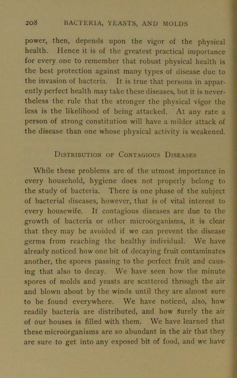 power, then, depends upon the vigor of the physical health. Hence it is of the greatest practical importance for every one to remember that robust physical health is the best protection against many types of disease due to the invasion of bacteria. It is true that persons in appar- ently perfect health may take these diseases, but it is never- theless the rule that the stronger the physical vigor the less is the likelihood of being attacked. At any rate a person of strong constitution will have a milder attack of the disease than one whose physical activity is weakened. Distribution of Contagious Diseases While these problems are of the utmost importance in every household, hygiene does not properly belong to the study of bacteria. There is one phase of the subject of bacterial diseases, however, that is of vital interest to every housewife. If contagious diseases are due to the growth of bacteria or other microorganisms, it is clear that they may be avoided if we can prevent the disease germs from reaching the healthy individual. We have already noticed how one bit of decaying fruit contaminates another, the spores passing to the perfect fruit and caus- ing that also to decay. We have seen how the minute spores of molds and yeasts are scattered through the air and blown about by the winds until they are almost sure to be found everywhere. We have noticed, also, how readily bacteria are distributed, and how Surely the air of our houses is filled with them. We have learned that these microorganisms are so abundant in the air that they are sure to get into any exposed bit of food, and we have