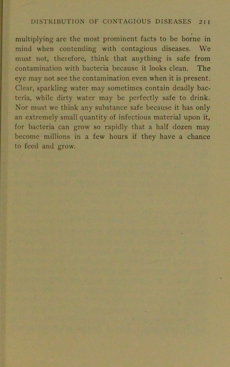 multiplying are the most prominent facts to be borne in mind when contending with contagious diseases. We must not, therefore, think that anything is safe from contamination with bacteria because it looks clean. The eye may not see the contamination even when it is present. Clear, sparkling water may sometimes contain deadly bac- teria, while dirty water may be perfectly safe to drink. Nor must we think any substance safe because it has only an extremely small quantity of infectious material upon it, for bacteria can grow so rapidly that a half dozen may become millions in a few hours if they have a chance to feed and grow.