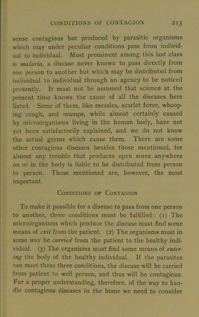 sense contagious but produced by parasitic organisms which may under peculiar conditions pass from individ- ual to individual. Most prominent among this last class is malaria, a disease never known to pass directly from one person to another but which may be distributed from individual to individual through an agency to be noticed presently. It must not be assumed that science at the present time knows the cause of all the diseases here listed. Some of them, like measles, scarlet fever, whoop- ing cough, and mumps, while almost certainly caused by microorganisms living in the human body, have not yet been satisfactorily explained, and we do not know the actual germs which cause them. There are some other contagious diseases besides those mentioned, for almost any trouble that produces open sores anywhere on or in the body is liable to be distributed from person to person. Those mentioned are, however, the most important. Conditions of Contagion . To make it possible for a disease to pass from one person to another, three conditions must be fulfilled: (1) The microorganisms which produce the disease must find some means of exit from the patient. (2) The organisms must in some way be carried from the patient to the healthy indi- vidual. (3) The organisms must find some means of enter- ing the body of the healthy individual. If the parasites can meet these three conditions, the disease will be carried from patient to well person, and thus will be contagious. For a proper understanding, therefore, of the way to han- dle contagious diseases in the home we need to consider