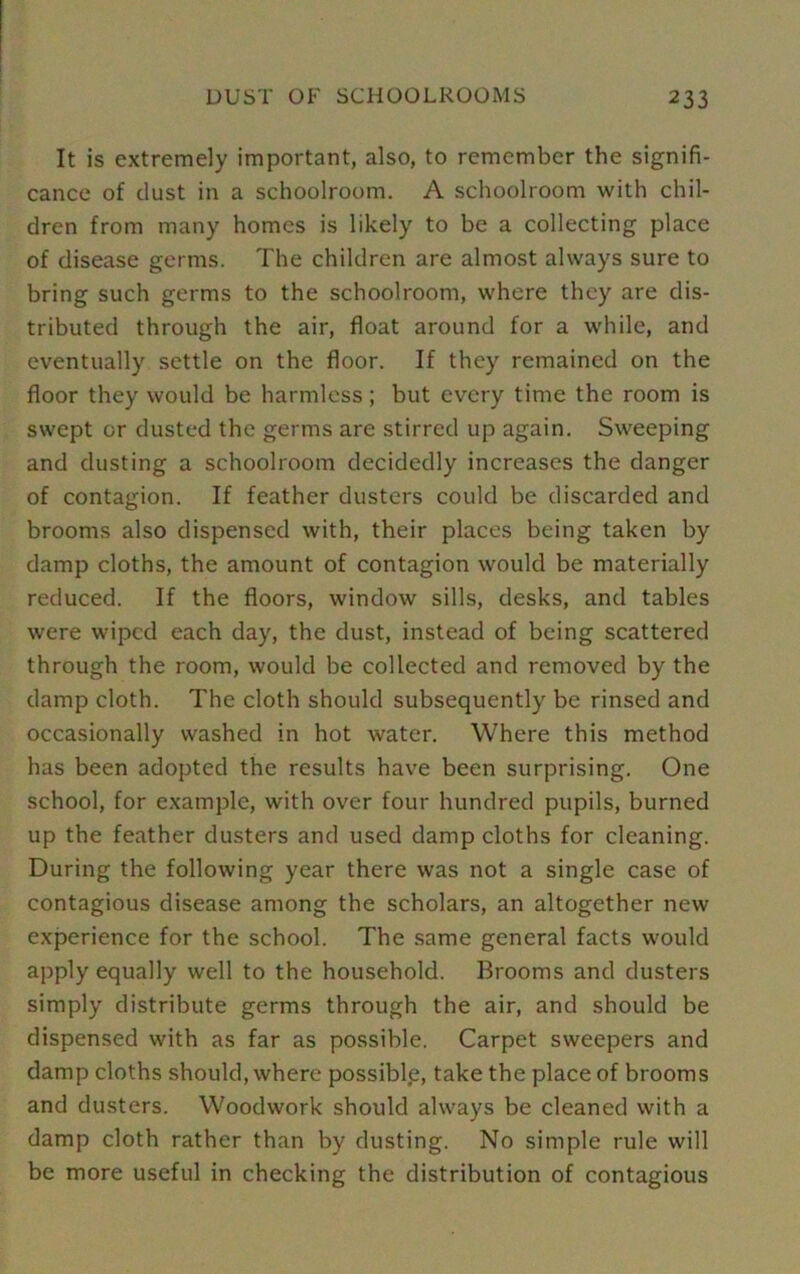 It is extremely important, also, to remember the signifi- cance of dust in a schoolroom. A schoolroom with chil- dren from many homes is likely to be a collecting place of disease germs. The children are almost always sure to bring such germs to the schoolroom, where they are dis- tributed through the air, float around for a while, and eventually settle on the floor. If they remained on the floor they would be harmless; but every time the room is swept or dusted the germs are stirred up again. Sweeping and dusting a schoolroom decidedly increases the danger of contagion. If feather dusters could be discarded and brooms also dispensed with, their places being taken by damp cloths, the amount of contagion would be materially reduced. If the floors, window sills, desks, and tables were wiped each day, the dust, instead of being scattered through the room, would be collected and removed by the damp cloth. The cloth should subsequently be rinsed and occasionally washed in hot water. Where this method has been adopted the results have been surprising. One school, for example, with over four hundred pupils, burned up the feather dusters and used damp cloths for cleaning. During the following year there was not a single case of contagious disease among the scholars, an altogether new experience for the school. The same general facts would apply equally well to the household. Brooms and dusters simply distribute germs through the air, and should be dispensed with as far as possible. Carpet sweepers and damp cloths should, where possible, take the place of brooms and dusters. Woodwork should always be cleaned with a damp cloth rather than by dusting. No simple rule will be more useful in checking the distribution of contagious