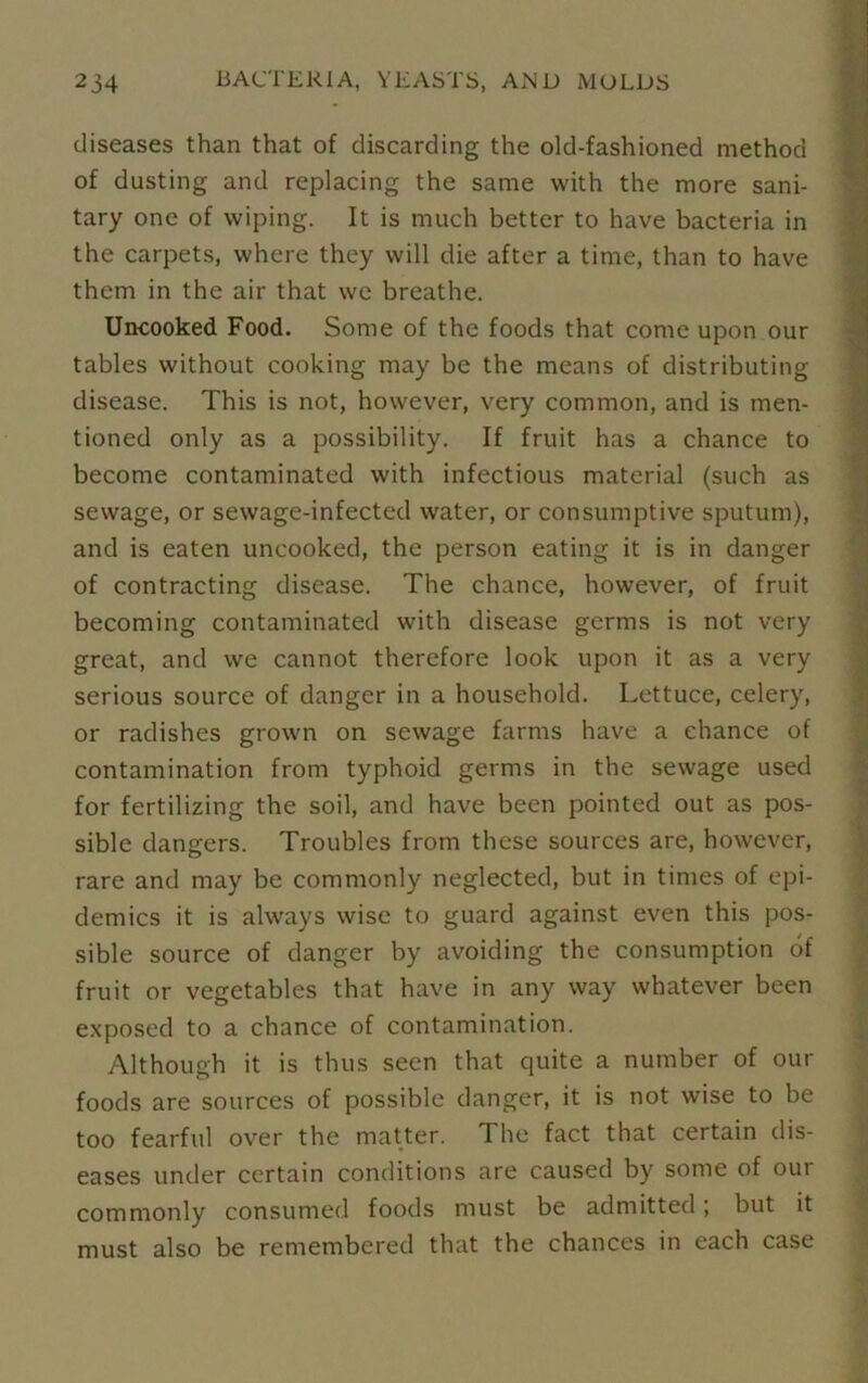 diseases than that of discarding the old-fashioned method of dusting and replacing the same with the more sani- tary one of wiping. It is much better to have bacteria in the carpets, where they will die after a time, than to have them in the air that we breathe. Uncooked Food. Some of the foods that come upon our tables without cooking may be the means of distributing disease. This is not, however, very common, and is men- tioned only as a possibility. If fruit has a chance to become contaminated with infectious material (such as sewage, or sewage-infected water, or consumptive sputum), and is eaten uncooked, the person eating it is in danger of contracting disease. The chance, however, of fruit becoming contaminated with disease germs is not very great, and we cannot therefore look upon it as a very serious source of danger in a household. Lettuce, celery, or radishes grown on sewage farms have a chance of contamination from typhoid germs in the sewage used for fertilizing the soil, and have been pointed out as pos- sible dangers. Troubles from these sources are, however, rare and may be commonly neglected, but in times of epi- demics it is always wise to guard against even this pos- sible source of danger by avoiding the consumption of fruit or vegetables that have in any way whatever been exposed to a chance of contamination. Although it is thus seen that quite a number of our foods are sources of possible danger, it is not wise to be too fearful over the matter. The fact that certain dis- eases under certain conditions are caused by some of oui commonly consumed foods must be admitted; but it must also be remembered that the chances in each case