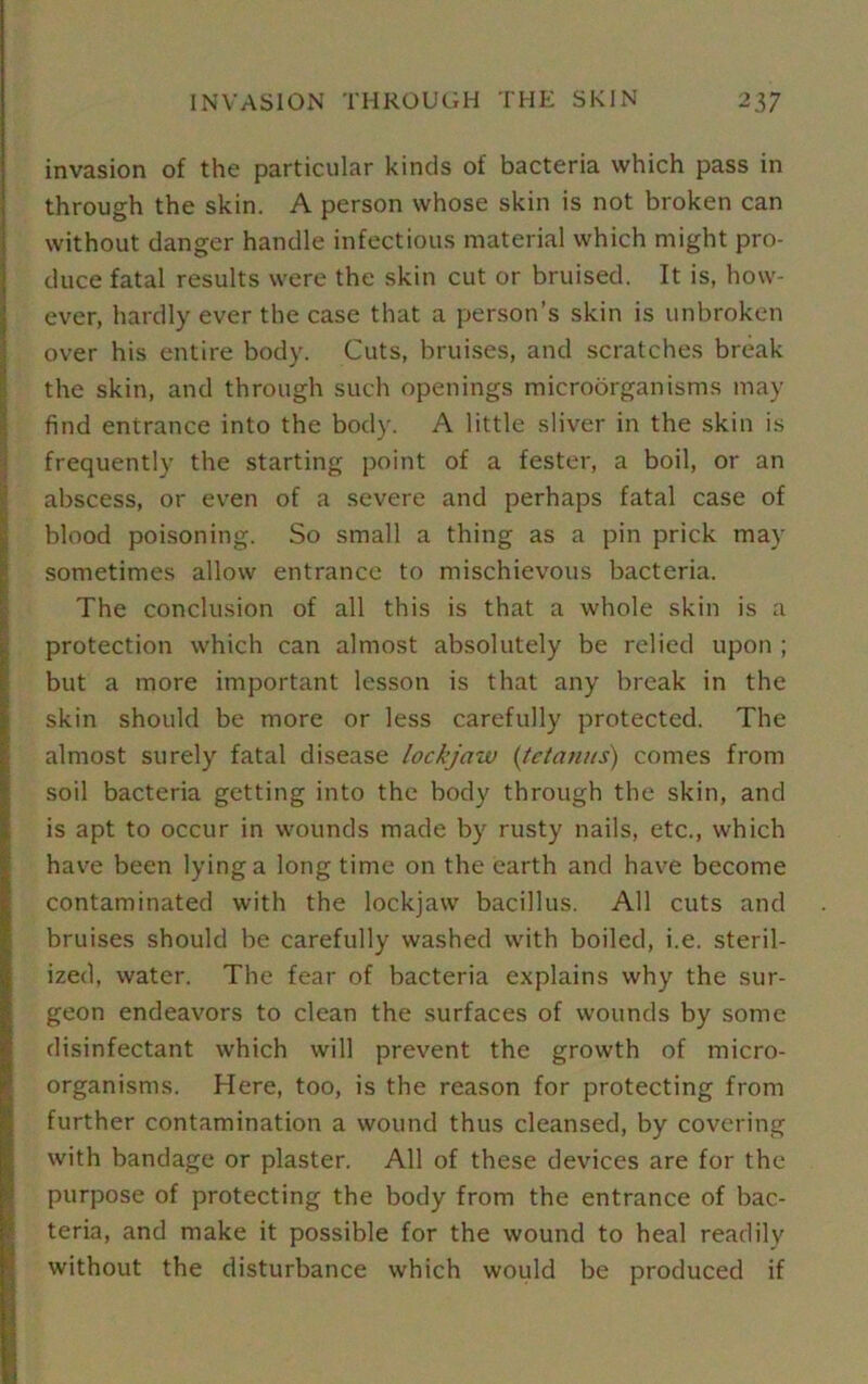 INVASION THROUGH THE SKIN 2 37 invasion of the particular kinds of bacteria which pass in through the skin. A person whose skin is not broken can without danger handle infectious material which might pro- duce fatal results were the skin cut or bruised. It is, how- ever, hardly ever the case that a person’s skin is unbroken over his entire body. Cuts, bruises, and scratches break the skin, and through such openings microorganisms may find entrance into the body. A little sliver in the skin is frequently the starting point of a fester, a boil, or an abscess, or even of a severe and perhaps fatal case of blood poisoning. So small a thing as a pin prick may sometimes allow entrance to mischievous bacteria. The conclusion of all this is that a whole skin is a protection which can almost absolutely be relied upon ; but a more important lesson is that any break in the skin should be more or less carefully protected. The almost surely fatal disease lockjaw (tetanus) comes from soil bacteria getting into the body through the skin, and is apt to occur in wounds made by rusty nails, etc., which have been lying a longtime on the earth and have become contaminated with the lockjaw bacillus. All cuts and bruises should be carefully washed with boiled, i.e. steril- ized, water. The fear of bacteria explains why the sur- geon endeavors to clean the surfaces of wounds by some disinfectant which will prevent the growth of micro- organisms. Here, too, is the reason for protecting from further contamination a wound thus cleansed, by covering with bandage or plaster. All of these devices are for the purpose of protecting the body from the entrance of bac- teria, and make it possible for the wound to heal readily without the disturbance which would be produced if